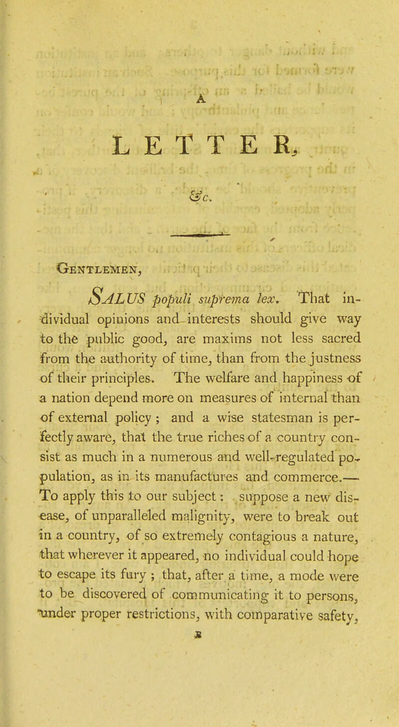 LETTER, Gentlemen, Salus populi suprema lex. That in- dividual opinions and-interests should give way to the public good, are maxims not less sacred from the authority of time, than from the justness of their principles. The welfare and happiness of a nation depend more on measures of internal than of external policy ; and a wise statesman is per- fectly aware, that the true riches of a country con- sist as much in a numerous and well-regulated po* pulation, as in its manufactures and commerce.—• To apply this to our subject: suppose a new^ dis- ease, of unparalleled malignity, were to break out in a country, of so extremely contagious a nature, that wherever it appeared, no individual could hope to escape its fury ; that, after a time, a mode were to be discovered of communicating it to persons, •lander proper restrictions, w'llh. comparative safety.