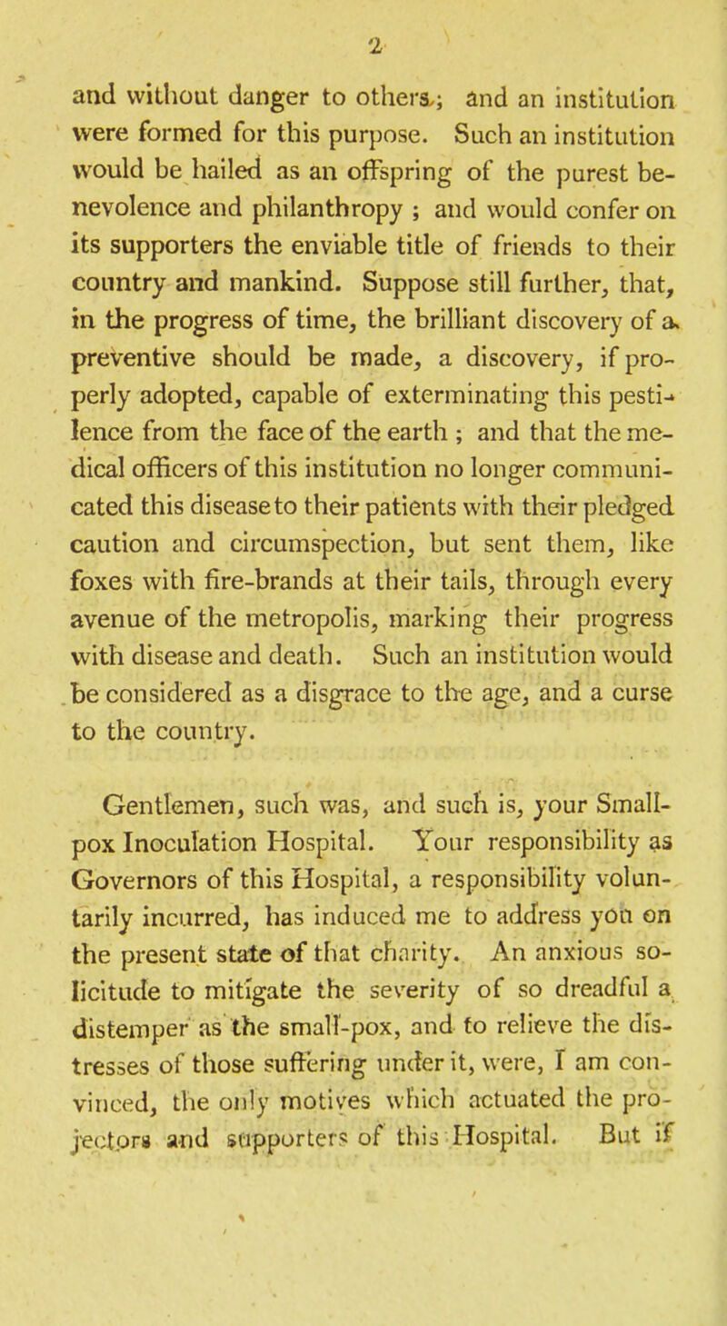 and without danger to others.; and an institution were formed for this purpose. Such an institution would he hailed as an offspring of the purest be- nevolence and philanthropy ; and would confer on its supporters the enviable title of friends to their country and mankind. Suppose still further, that, in the progress of time, the brilliant discovery of a. preventive should be made, a discovery, if pro- perly adopted, capable of exterminating this pesti-* lence from the face of the earth ; and that the me- dical officers of this institution no longer communi- cated this disease to their patients with their pledged caution and circumspection, but sent them, like foxes with fire-brands at their tails, through every avenue of the metropolis, marking their progress with disease and death. Such an institution would be considered as a disgrace to the age, and a curse to the country. Gentlemen, such was, and such is, your Small- pox Inoculation Hospital. Your responsibility as Governors of this Hospital, a responsibility volun- tarily incurred, has induced me to address yon on the present state of that charity. An anxious so- licitude to mitigate the severity of so dreadful a distemper as the small-pox, and to relieve the dis- tresses of those suffering under it, were, I am con- vinced, the only motives which actuated the pro- jectpra and supporter? of this Hospital But i'f