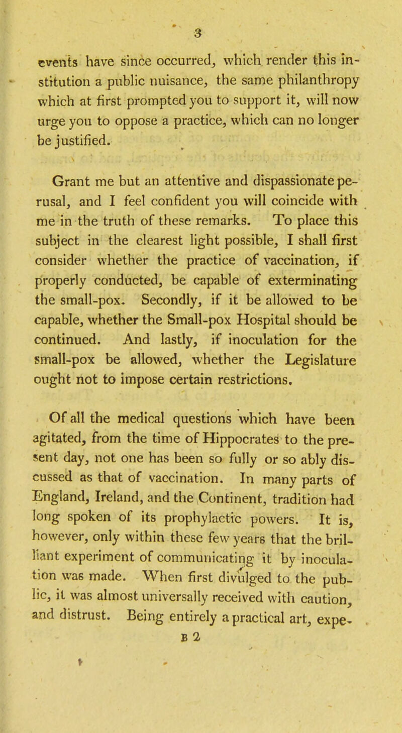 events have since occurred^ which render this in- stitution a public nuisance, the same philanthropy which at first prompted you to support it, will now urge you to oppose a practice, which can no longer be justified. Grant me but an attentive and dispassionate pe- rusal, and I feel confident you will coincide with me in the truth of these remarks. To place this subject in the clearest light possible, I shall first consider whether the practice of vaccination, if properly conducted, be capable of exterminating the small-pox. Secondly, if it be allowed to be capable, whether the Small-pox Hospital should be continued. And lastly, if inoculation for the small-pox be allowed, whether the Legislature ought not to impose certain restrictions. Of all the medical questions which have been agitated, from the time of Hippocrates to the pre- sent day, not one has been so fully or so ably dis- cussed as that of vaccination. In many parts of England, Ireland, and the Continent, tradition had long spoken of its prophylactic powers. It is, however, only within these few years that the bril- liant experiment of communicating it by inocula- tion was made. When first divulged to the pub- lic, it was almost universally received with caution, and distrust. Being entirely a practical art, expe- B 2