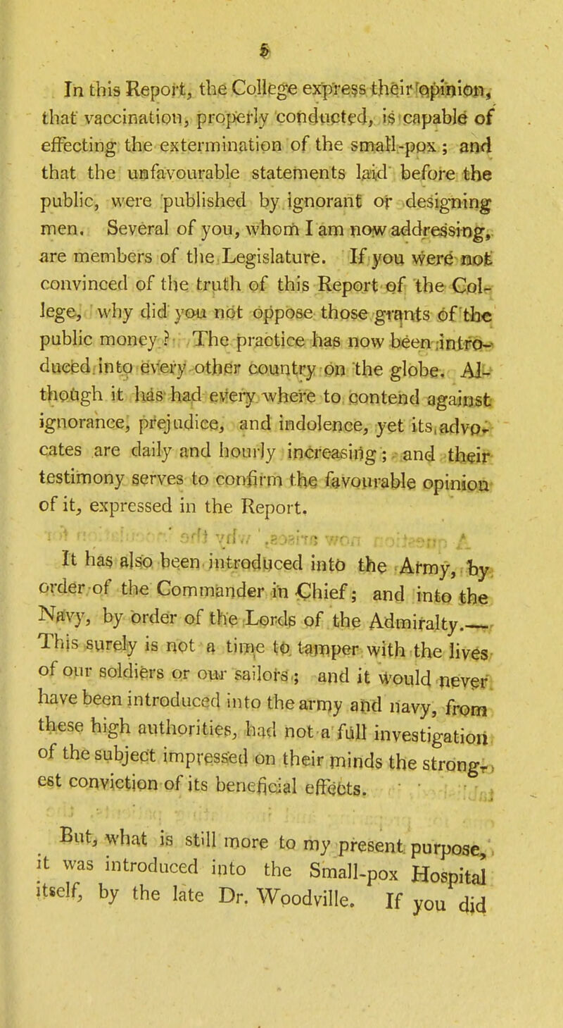 In this Report, the College express their[Q^jii«)!»t,- that vaccination, propefly concliipt^d, is'capable of eifecting the extermination of the smaH-pox ; and that the uiafavourable statements laid before the public, were published by ignorant or .designing men. Several of you, whonfi I am no^waddressingi; are members of the .Legislature. If you wereuo^ convinced of the truth of this Report'Qf the Goltj lege, why did' you not oppose those grants of the public money:.?!;/The practice has now been .■intrciT?' d«eed:into e\'fery other country on the globe, AI^'^ thO-Cigh it lias^ had evtery.wheire to contend againsJi ignorance; prejudice, and indolence, yet its,advOi^ cates are daily and hourly increasing; .-;and testimony serves to confirm the favourable opinioa- of it, expressed in the Report, • •• • • - ' offi \tlii \E'mtft wo. It has stiso been, introduced into the Army, hy; order .of the Commander in €hief; and into the Njivy, by order of the rLerds of the Admiralty.--^ This surely is not a tiw^e tamper with the lives of our soldiers or ow sailors,; and it W'ould nevm have been introduced into the army and navy, from these high authorities, had not a fall investigationr of the subject impressed on their minds the strong^ est conviction of its beneficial efFebts. , But, what is still more to my present purpose It was introduced into the Small-pox Hospital Itself, by the late Dr. Wpodville. If you did