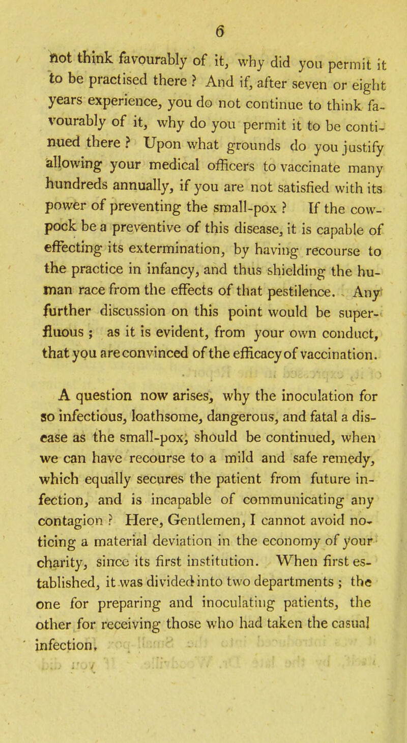 fiot think favourably of it, why did you permit it to be practised there ? And if, after seven or eight years experience, you do not continue to think fa- vourably of it, why do you permit it to be conti^ nued there ? Upon what grounds do you justify iallowing your medical officers to vaccinate many hundreds annually, if you are not satisfied with its power of preventing the small-pox ? If the cow- pock be a preventive of this disease, it is capable of effecting its extermination, by having recourse to the practice in infancy, and thus shielding the hu- man race from the effects of that pestilence. - Any* further discussion on this point would be super- fluous ; as it is evident, from your own conduct, that you are convinced of the efficacy of vaccination. A question now arises, why the inoculation for 50 infectious, loathsome, dangerous, and fatal a dis- ease as the small-pox; should be continued, when we can have recourse to a mild and safe remedy, which equally secures the patient from future in- fection, and is incapable of communicating any contagion ? Here, Gentlemen, I cannot avoid no» ticing a material deviation in the economy of youp* charity, since its first institution. When first es- tablished, it was divided into two departments ; the one for preparing and inoculating patients, the other for receiving those who had taken the casual infection, •