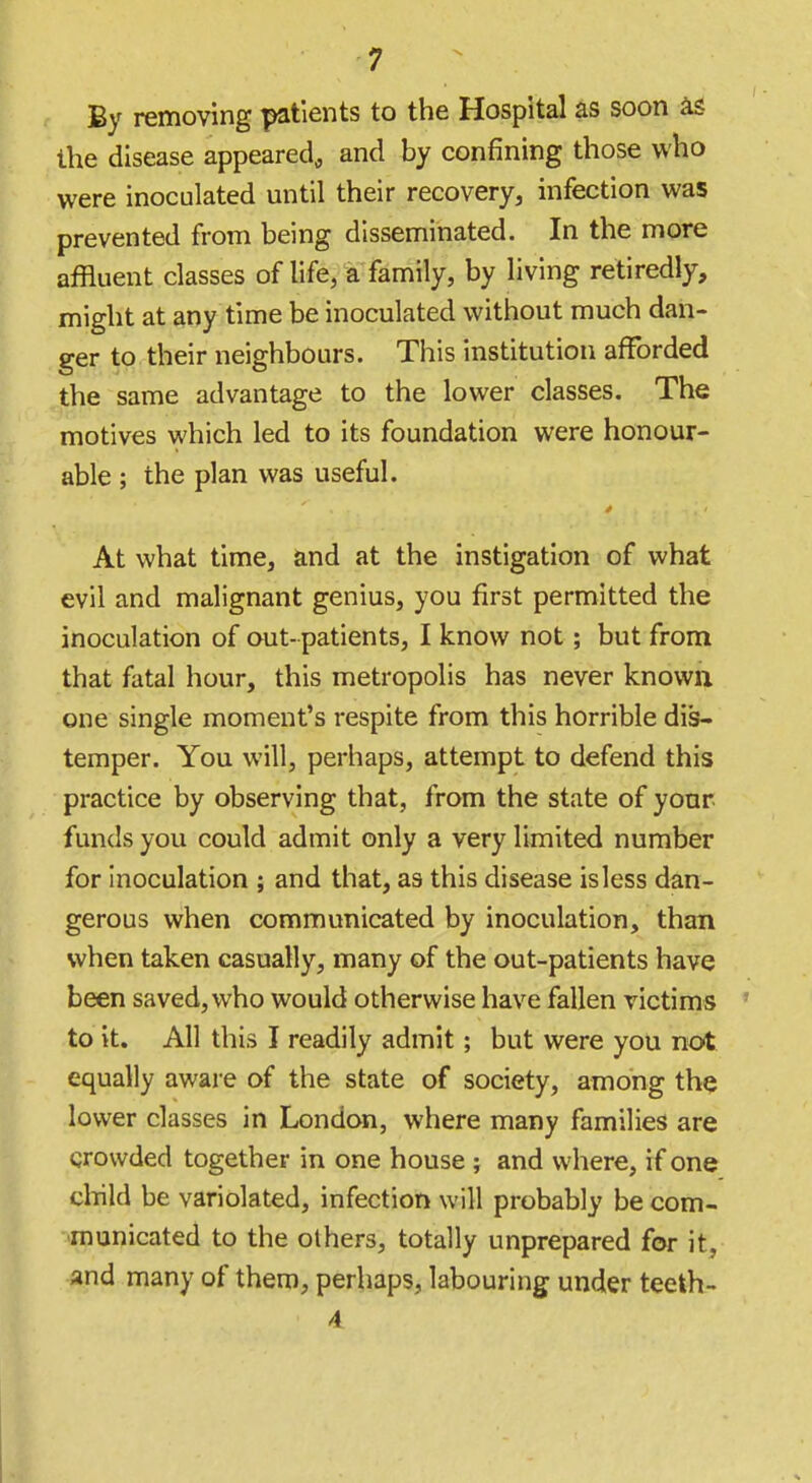 By removing patients to the Hospital as soon is the disease appeared, and by confining those who were inoculated until their recovery, infection was prevented from being disseminated. In the more affluent classes of life, a family, by living retiredly, might at any time be inoculated without much dan- ger to their neighbours. This institution afforded the same advantage to the lower classes. The motives which led to its foundation were honour- able ; the plan was useful. At what time, and at the instigation of what evil and malignant genius, you first permitted the inoculation of out- patients, I know not; but from that fatal hour, this metropolis has never known, one single moment's respite from this horrible dis- temper. You will, perhaps, attempt to defend this practice by observing that, from the state of yonr funds you could admit only a very limited number for inoculation ; and that, as this disease is less dan- gerous when communicated by inoculation, than when taken casually, many of the out-patients have been saved, who would otherwise have fallen victims to it. All this I readily admit; but were you not equally aware of the state of society, among the lower classes in London, where many families are crowded together in one house ; and where, if one child be variolated, infection will probably be com- municated to the others, totally unprepared for it, and many of them, perhaps, labouring under teeth- 4