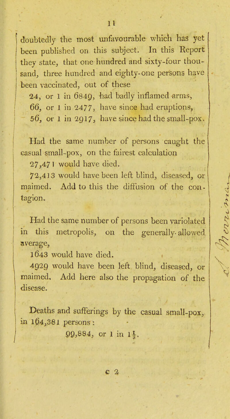 doubtedly the most unfavourable which has yet been published on this subject. In this Report they state, that one hundred and sixty-four thou- sand, three hundred and eighty-one persons have been vaccinated, out of these 24, or 1 in 6849, ^^'^ badly inflamed arms, 66, or 1 in 1477, have since had eruptions, 56, or 1 in 2917, have since had the small-pox. Had the same number of persons caught the casual small-pox, on the fairest calculation 27,47 1 would have died. 72,413 would have been left blind, diseased, or maimed. Add to this the diffusion of the con- tagion. Had the same number of persons been variolated in this metropolis, on the generally-allowed average, 1643 would have died. 1 4929 would have been left blind, diseased, or maimed. Add here also the propagation of the disease. Deaths and sufferings by the casual small-pox, in 164,381 persons: 99;884, or 1 in 1|.