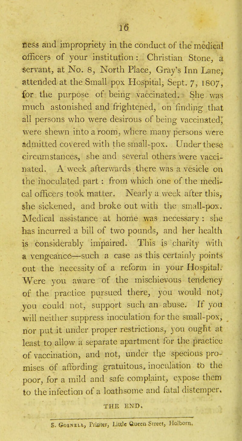 ness and impropriety in the conduct of the medical officers of your institution : Christian Stone, a Servant, at No. 8, North Place, Gray's Inn Lane, attended-at the Small-pox Hospital, Sept. 7, I807, for the purpose of being vaccinated. She was much astonished and frightened, on finding that all persons who were desirous of being vaccinated^ were shewn into a room, where many persons were admitted covered with the small-pox. Under these circumstances, she and several others were vacci- nated. A week afterwards there was a vesicle on the inoculated part: from which one of the medir cal officers took matter. Nearly a week after this, she sickened, and broke out with the small-pox. Medical assistance at home was necessary : she has incurred a bill of two pounds, and her health is considerably impaired. This is chanty with a vengeance—such a case as this certainly points out the necessity of a reform in your Hospital. Were you aware of the mischievous tendency of the practice pursued there, you would not, you could not, support such an abuse. If you will neither suppress inoculation for the small-pox, nor put it under proper restrictions, you ought at least to allow a separate apartment for the practice of vaccination, and not, under the specious pro- mises of affording gratuitous, inoculation tb the poor, for a mild and safe complaint, expose them to the infection of a loathsome and fatal distemper. THE END, S. GosNELL, TriBtcr, I-iUlc Queen Street, Holbom,