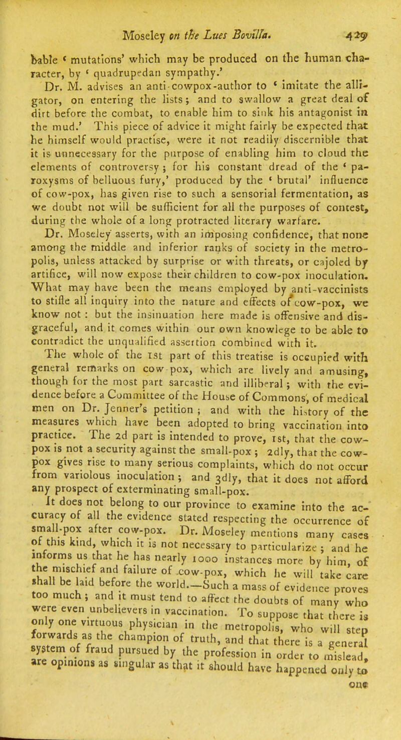 Moseley m tBe Lues Bovilla. 4 2^ bable * mutations' which may be produced on tlie human cha- racter, by ' quadrupedaii sympathy.' Dr. M. advises an anti cowpox-author to * imitate the alli- gator, on entering the lists; and to swallow a great deal of dirt before the combat, to enable him to sink his antagonist in the mud.' This piece of advice it might fairly be expected that he himself would practise, were it not readily discernible that it is unnecessary for the purpose of enabling him to cloud the elements of controversy ; for his constant dread of the * pa- roxysms of belluous fury,' produced by the ' brutal' influence of cow-pox, has given rise to such a sensorial fermentation, as we doubt not will be sufficient for all the purposes of contest, during the whole of a long protracted literary warfare. Dr. Moseley asserts, with an imposing confidence, that none among the middle and inferior ranks of society in the metro- polis, unless attacked by surprise or with threats, or cajoled by artifice, will now expose their children to cow-pox inoculation. What may have been the means employed by anti-vaccinists to stifle all inquiry into the nature and effects of*cow-pox, we know not : but the insinuation here made is offensive and dis- graceful, and it comes within our own knowlcge to be able to contradict the unqualified assertion combined with it. The whole of the ist part of this treatise is occupied with general remarks on cow pox, which are lively and amusing, though for the most part sarcastic and illiberal; with the evi- dence before a Committee of the Houbc of Commons, of medical men on Dr. Jenner's petition ; and with the history of the measures which have been adopted to bring vaccination into practice. The 2d part is intended to prove, ist, that the cow- pox IS not a security against the small-pox ; adly, that the cow- pox gives rise to many serious complaints, which do not occur from variolous inoculation; and 3dly, that it does not afford any prospect of exterminating small-pox. It does not belong to our province to examine into the ac- curacy of all the evidence stated respecting the occurrence of small-pox after cow-pox. Dr. Moseley mentions many cases of this kind, which it is not necessary to particularize ; and he informs us that he has nearly 1000 instances more by him, of the mischief and failure of .cow-pox, which he will take care shall be laid before the world.-Such a mass of evidence proves too much ; and it must tend to affect the doubts of many who were even unbelievers in vaccination. To suppose that there is only one virtuous physician in the metropolis, who will step forwards as the champion of truth, and that there is a general are opinions as singular as that it should have happened only to one