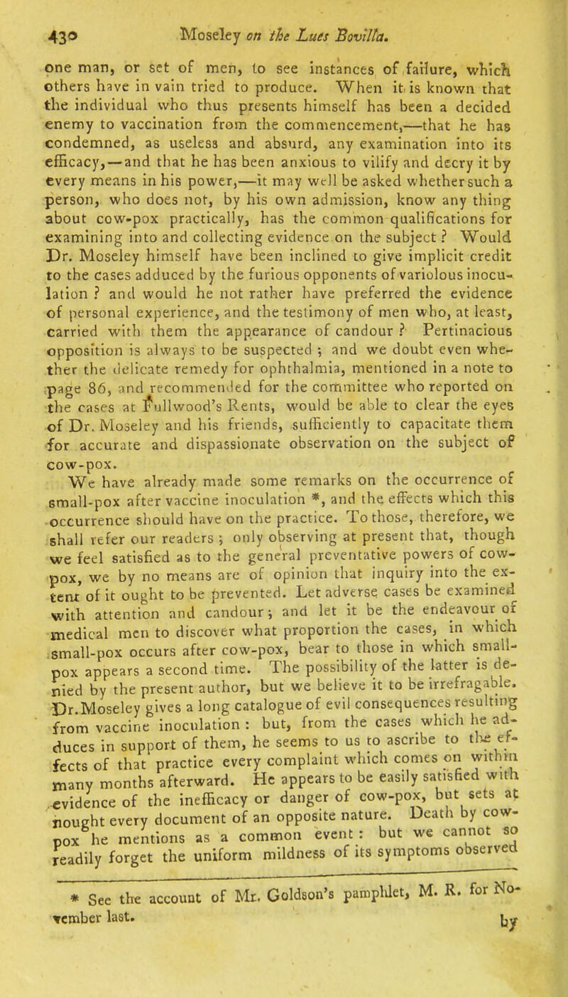 one man, or set of men, to see instances of faHure, which others have in vain tried to produce. When it is icnown that the individual who thus presents himself has been a decided enemy to vaccination from the commencement,—that he has condemned, as useless and absurd, any examination into its efficacy, — and that he has been anxious to vilify and decry it by every means in his power,—it may well be asked whether such a person, who does not, by his own admission, know any thing about cow-pox practically, has the common qualifications for examining into and collecting evidence on the subject ? Would Dr. Moseley himself have been inclined to give implicit credit to the cases adduced by the furious opponents of variolous inocu- lation ? and would he not rather have preferred the evidence of personal experience, and the testimony of men who, at least, carried with them the appearance of candour ? Pertinacious opposition is always to be suspected and we doubt even whe- ther the delicate remedy for ophthalmia, mentioned in a note to ;page 86, and recommemled for the committee who reported on •the cases at ^ullv/ood's Rents, would be able to clear the eyes of Dr. Moseley and his friends, sufficiently to capacitate them •for accurate and dispassionate observation on the subject of cow-pox. Wc have already made some remarks on the occurrence of small-pox after vaccine inoculation *, and the effects which this occurrence should have on the practice. To those, therefore, we shall refer our readers ; only observing at present that, though we feel satisfied as to the general preventative powers of cow- pox, we by no means are of opinion that inquiry into the ex- teat of it ought to be prevented. Let adverse cases be examined with attention and candour i and let it be the endeavour of medical men to discover what proportion the cases, in which small-pox occurs after cow-pox, bear to those in which small- pox appears a second time. The possibility of the latter is de- nied by the present author, but we believe it to be irrefragable. Dr.Moseley gives a long catalogue of evil consequences resulting from vaccine inoculation : but, from the cases which he ad- duces in support of them, he seems to us to ascribe to tl^e ef- fects of that practice every complaint which comes on withm many months afterward. He appears to be easily satisfied with evidence of the inefficacy or danger of cow-pox, but sets af nought every document of an opposite nature. Death by cow- pox he mentions as a common event : but we cannot so readily forget the uniform mildness of its symptoms observed * See the account of Mr. Goldson's panipldet, M. R. for No- «mbcr last.