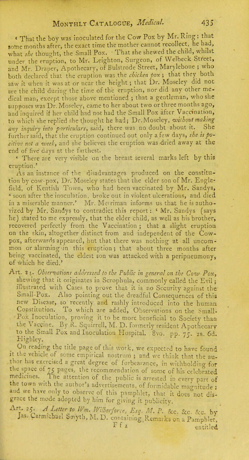 « That the boy was inoculated for the Cow Pox by Mr. Ring; that some months after, the exact time the mother cannot recollect, he had, what she thouirht, the Small Pox. That she shewed the child, whilst under the eruption, to Mr. Leighton, Surgeon, of Welbeck Street, and Mr. Draper, Apothecary, of Bulslrode Street, Marylebone ; who both declared'that the eruption was the chicken pox ; that they both saw it when it was at or near the height; that Dr. Moseley did not see the child during the time of the eruption, nor did any other me- dical man, except those above mentioned ; that a gentleman, who she supposes was Dr. Moseley, came to her about two or three months ago, tind inquired if her child had not had the Small Pox after Vaccination, to wliich she replied she thought he had; Dr. Moseley, wilhovt making any inquiry into particulars, said, there was no doubt about it. She further .said, that tiie eruption continued out only a few days, she is po- sitive not a week, and she believes the eruption was dried away at the end of five days at the farthest. ' There are very visible on the breast several marks left by this eruption.' As an instance of the disadvantages produced on the constitu- tion by cow-pox. Dr. Moseley states that the elder son of Mr. Engle- field, of Kentish Town, who had been vaccinated by Mr. Sandys, * soon after the inoculation, broke out in violent ulcerations, and died in a miserable manner.' Mr. Metriman informs us that he is autho- rized by Mr. Sandys to contradict this report: ' Mr. Sandys (says he) stated to me expressly, that the elder child, as well as his brother, recovered perfectly from the Vaccination ; that a slight eruption on the skin, altogether distinct from and independent of the Cow- pox, afterwards appeared, but that there was nothing at all uncom- mon or alarming in this eruption; that about three months after being vaccinated, the eldest son was attacked with a peripiieumony, of which he died.' Art. 2 ^. Observations aihiressed to the Public in general on the Couj-Pox, shewing that it originates in Scrophula, commonly called the Evil; illustrated with Cases to prove that it is no Security against the- Small-Pox. Also pointing out the dreadful Consequences of this new Disease, so recently and rashly introduced into the human Constitution.^ To which are added, Observations on the Small- Pox Inoculation, proving it to be more beneficial to Society than the Vaccine. By R. Sqiiirrell, M. D. formerly resident Apothecary to the Small Pox and Inoculation Hospital. 8vo. pp. 75. 28. 6d. Highlcy. On reading the title page of this work, we expected to have found it the vehicle of some empirical nostrum ; and we think that the au- thor has exercised a great degree of forbearance, in withholding for the space of 75 pages, the recommendation of some of his celebrated medicines. The attention of the public is arrested in every part of the town with the author's advertisements, of formidable magnitude ' and we have only to observe of this pamphlet, that it does^iot dis- grace the mode adopted by him for giving it publicity. Art. 25 A Letter to Wm. Wilherforce. Esq. M. P. &c. &c. £cc. by ' Jas. Carm,cba.i Smyth. M. D. conialinng.Remarks on u Pamphlet, r f ^ entitled