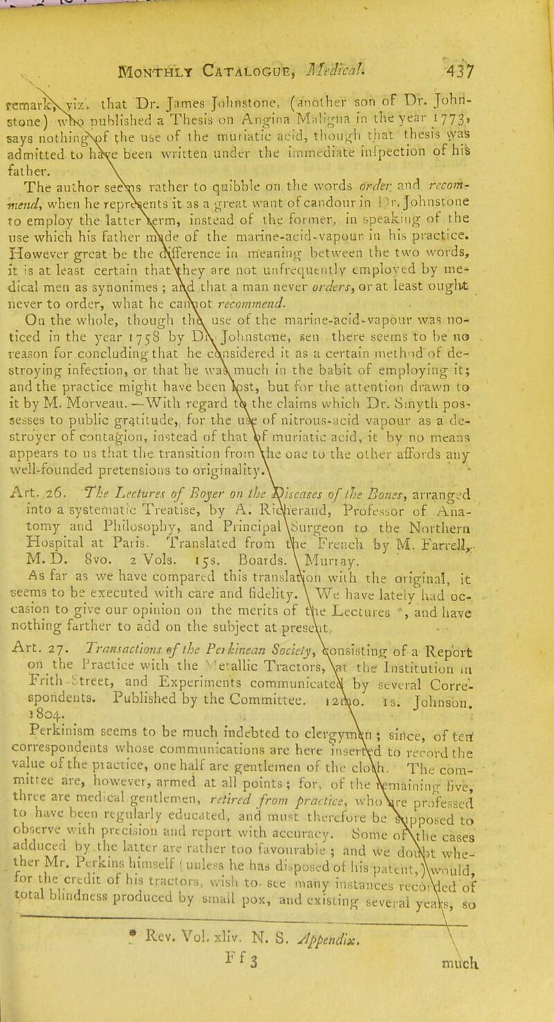 remarlcKvi'/. tliat Dr. Jnmes Jolinstone, (rinother son of Dr. Johrt- stone) \v>K) published a Thesis on Angina M;di;riin in the year 1773, says notliingSof the use of the muriatic acid, t}u)u;^h tjiat thesis waS admitted to h*i(e been written under the i;nmediate inlpection of his father. The author seeVis rather to quibble on the words order and recom- mend, when he represents it as a ;^n-eat want of candour in ! )r. Johnstone to employ the latterVrm, instead of the former, in speaking of the use which his father iwsde of the marine-acid-vapour in his practice. However great be the oifFerence in meaning between the two words, it is at least certain thatVhey are not unfrcqtitiuly employed by me- dical men as synonimes ; anxi that a man never o/v/c/v, or at least ouglit never to order, what he cairoot recommend. On the whole, though tlA use of the marine-acid-vapour was no- ticed In the year 175S by DV Johnstone, sen there seems to be no reason for concludiny; that he considered it as a certain method of de- stroying infection, or that he wasi much in the babit of employing it; and the practice might have been lost, but for the attention drawn to it by M. Morveau.—With regard t(» the claims which Dr. Smyth pos- sesses to public gratitude,, for the use of nitrous-acid vapour as a de- stroyer of contagion, instead of that ©f muriatic acid, it by no means appears to us that the transition from Vhe one to the other afioi ds any well-founded pretensions to originality Art. 26. The Lectures of Bojer on the into a systematic Treatise, by A. Ri tomy and Philosophy, and Principal Hospital at Paris. Translated from M. D. 8vo. 2 Vols. 15s. Boards. \ Murray. As far as we have compared this translation with the original, it seems to be executed with care and fidelity. \ We have lately had oc- casion to give our opinion on the merits of t\ie Lectures and have nothing farther to add on the subject at present. Art. 27. Transactions ef the Pethinean Society, Consisting of a Report on the I'ractice with the 'e'allic Tractors,\at the Institution in Frith ttreet, and Experiments communicated by several Corre- spondents. Published by the Committee. 12A10. is. Johnson. 1804. • \ Perkinism seems to be much indebted to clergyman ; since, of teri correspondents whose communications arc here inserftd to record the value of the practice, one half are gentlemen of the clo\h. The com- mittee are, however, armed at all points; for, of the Waining five, three are medical gentlemen, retired from practice, whoVe professed to have been regularly educated, and must tlierefore belypposed to observe v.ich precision and i-eport with accuracy. Some oKthe cases adduced by . the latter are rather too favourable ; and we do^^t whe- ther Mr. Perkins himself ( unless he has disposed of his patent,{(would ior the credit of his tractors, wish to. sec many instances rec6,Wd of yeaVs, so diseases of the Bones, arrangu^d lieiand, Profe^isor of Ana- Surgeon to the Northern e French by M. Farrell,- total blindness produced by small pox, and existing several * Rev. Vol. xllv. N. rf3 S. /Ippendix, mucK