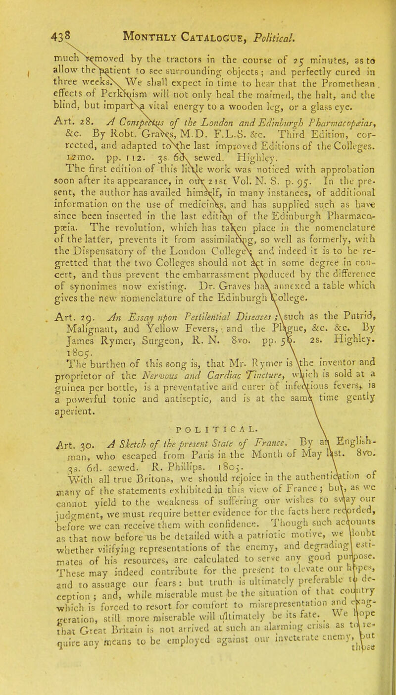 much ic^oved by the tractors in the course of 75 minutes, as to allow the^ient to see surrounding objects; and perfectly cured in three weeksK We shall expect in time to hear that the Promethean , effects of Perk1>(Msm will not only heal the maimtd, the halt, and the blind, but imparts^ vital energy to a wooden kg, or a glass eye. Art. 28. yl Conspetiits of the London and Eci'inlurgh Fharinacopa'ias, &c. By Robt. Gra^, M.D. F.L.S. &c. Third Edition, cor- rected, and adapted to\jie last improved Editions of the Colleges, i^mo. pp. 112. 3s 6o\ sewed. Highley. The first edition of this liitle work was noticed with approbation soon after its appearance, in oirr 21SI Vol. N. S. p. 95. In the pre- sent, the author has availed himstlf, in many instances, of addillonal information on the use of medicIiiH?, and has supplied such as have since been inserted in tlie last edituvi of the Edinburgh Pharmaco- pseia. The revolution, which has taicen place iri the nomenclature of the latter, prevents it from assimilatS^g, so well as formerly, with the Dispensatory of the London College^ and indeed it is to be re- gretted that the two Colleges should not act in some degree in con- cert, and thus prevent the embarrassment pV)duced by the difference of synonimes now existing. Dr. Graves ha\ annexed a table which gives the new nomenclature of the Edinburgh v'ollege. Art. 29. Jn Essay upon Pestilentia! Diseases ,\euch as the Putrid, Malignant, and Yellow Fevers, •. and the PlWue, &c. &c. By James Rymer, Surgeon, R. N. 8vo. pp. 5^. 2S. Highley. 1805. The burthen of this song is, that Mr. Rymer isXthe Inventor and proprietor of the Nervous and Cardiac Tincture, wluich is sold at a guinea per bottle, is a preventative and cnrer of infediious fevers». is a powerful tonic and antiseptic, and is at the saraJt time gcntly apericnt. POLITICAL. Art. 30. Sketch of the present Stale of France. By afy English- man, who escaped from Paris in the Month of May lS|st. 8vo. 6d. sewed. R. Phillips. iSo,. . With all true Britons, we should rejoice in the authentidati;>n of jnany of the statements exhibited in this view of France ; bii\, as we cannot yield to the weakness of suffering our wishes to ^^^^f judgment, we must require better evidence for the facts here re<torded, before we can receive them with confidence. Though such accounts as that now before us be detailed with a patriotic motive, we Uoubt whether vilifying representations of the enemy, and degradingl esti- mates of his resources, are calculated to serve any good puibose. These may indeed contribute for the present to th-vate our hf.pcs, and to assuage our fears : but truth is ultimately preferable tA> de- ception ; and, while miserable must he the situation ot that c^i+'fy which is forced to resort for comfort to misrepresentation and ebcag- ceration, still more miserable will ultimately be its fate. _ We hope that Great Britain is not arrived at such an alarming crisis as t.l le- <iuire any means to be employed against our inveterate ^C'^^ V^