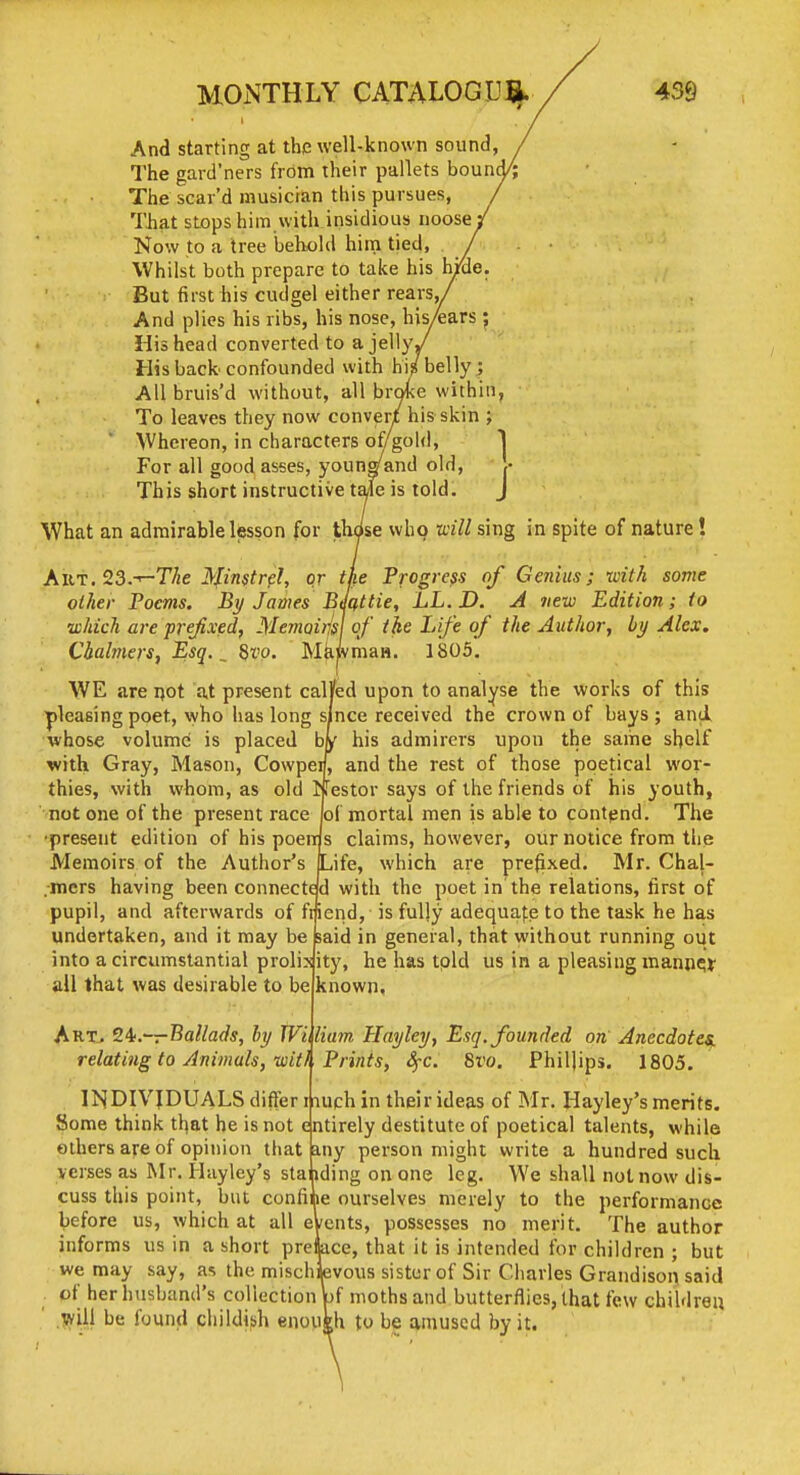 And starting at the well-known sound, The gard'ners from their pallets bound The scar'd musician this pursues, That sLopshim with insidious noose ; Now to a tree behold him tied, Whilst both prepare to take his h/de. But first his cudgel either rears,/ And plies his ribs, his nose, hisyears ; His head converted to a jelly. His back confounded with hi? belly ; All bruis'd without, all broke within, To leaves they now convert his skin ; Whereon, in characters of/gold, j For all good asses, youngand old, ,• This short instructive tale is told. J What an admirable lesson for those who ■will sing in spite of nature! AViT.^S.-^The ^mtrf:!, or the Progress of Genius; with some other Poems. By James Bmttie, LL.D. A new Edition; to •which ai-e prejixedf Memoim of the Life of the Author, by Alex. Chalmers, Esq. ^ 8vo. MkwmaH. 1803, WE are ijot at present calVed upon to analyse the works of this ■pleasing poet, who has long since received the crown of bays ; and whose volume is placed by his admirers upon the same shelf with Gray, Mason, Cowpei, and the rest of those poetical wor- thies, with whom, as old I festor says of the friends of his youth, not one of the present race of mortal men is able to contend. The •present edition of his poeir s claims, however, our notice from the Memoirs of the Author's Life, which are prefixed. Mr. Chal- .mers having been connected with the poetin'the relations, first of pupil, and afterwards of fiiend, is fully adequate to the task he has undertaken, and it may be said in general, that without running out into a circumstantial prolixity, he has told us in a pleasing mann?^ all that was desirable to be known, ArTj 2^.~—T^allads, by Wiliam Hayley, Esq. founded on Anecdotes, relating to Animals, wit} Prints, S^c. 8ro. Philjips. 1805. INDIVIDUALS differ nuch in their ideas of Mr. Hayley's merits. Some think tl^at he is not entirely destitute of poetical talents, while ethers are of opinion that my person might write a hundred such verses as Mr. Hayley's standing on one leg. We shall not now dis- cuss this point, but confine ourselves merely to the performance before us, which at all eVents, possesses no merit. The author informs us in a short preiace, that it is intended tor children ; but we may say, as the mischievous sister of Sir Charles Grandison said of her husband's collection bf moths and butterflies, that few children be found cliildifih cnoukh to be amused by it.