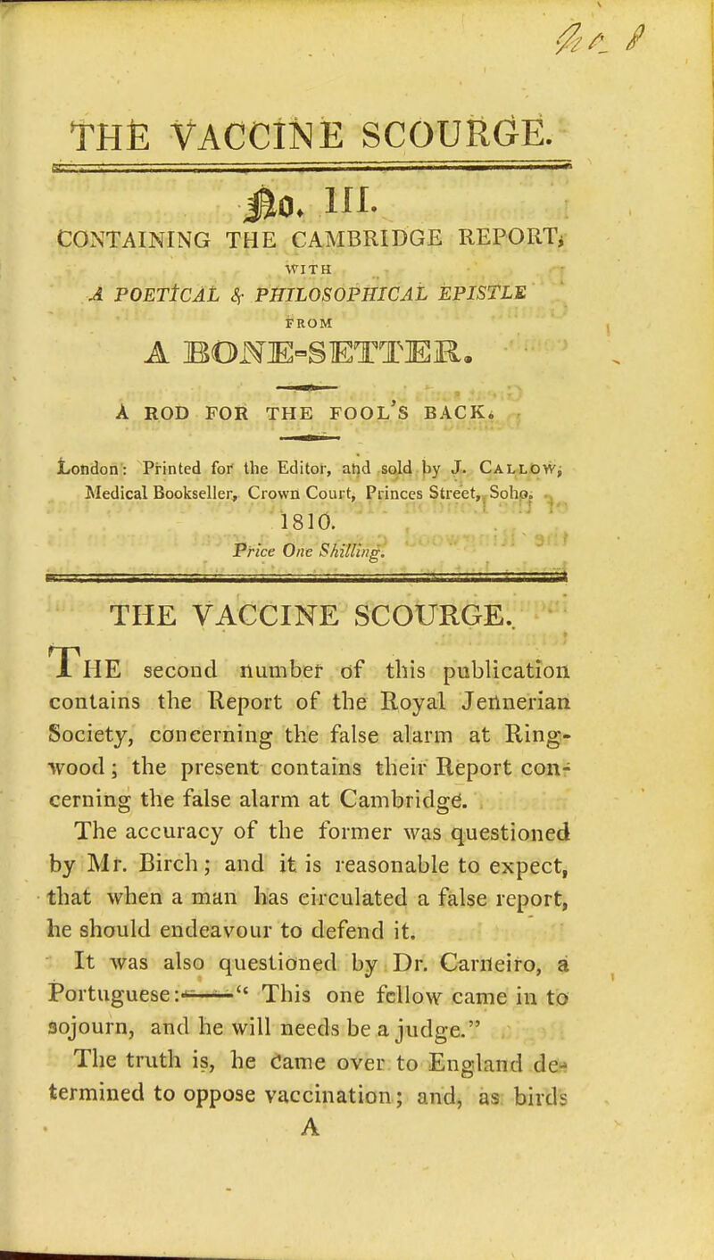 THfi Vaccine scouiic^E. jto* in. CONTAINING THE CAMBRIDGE REPORTi WITH A POETtCAL <?!• PHILOSOPHICAL EPISTLE FROM A BONlE^SETTlEiR. A ROD FOR THE FOOL's BACK^ London: Printed for the Editor, atid sold by J». Callow^ Medical Bookseller, Crown Court, Princes Street,jSohp; 1810. Price One Skilli/ig. THE VACCINE SCOURGE.. The second number of this publication contains the Keport of the Royal Jertnerian Society, concerning the false alarm at Ring- wood ; the present contains their Report con- cerning the false alarm at Cambridge. The accuracy of the former was questioned by Mr. Birch; and it is reasonable to expect, that when a man has circulated a false report, he should endeavour to defend it. It was also questioned by Dr. Carneiro, a Portuguese i-*^-*^ This one fellow came in to sojourn, and he will needs be a judge. The truth is, he Came over to England de- termined to oppose vaccination; and, as birds A