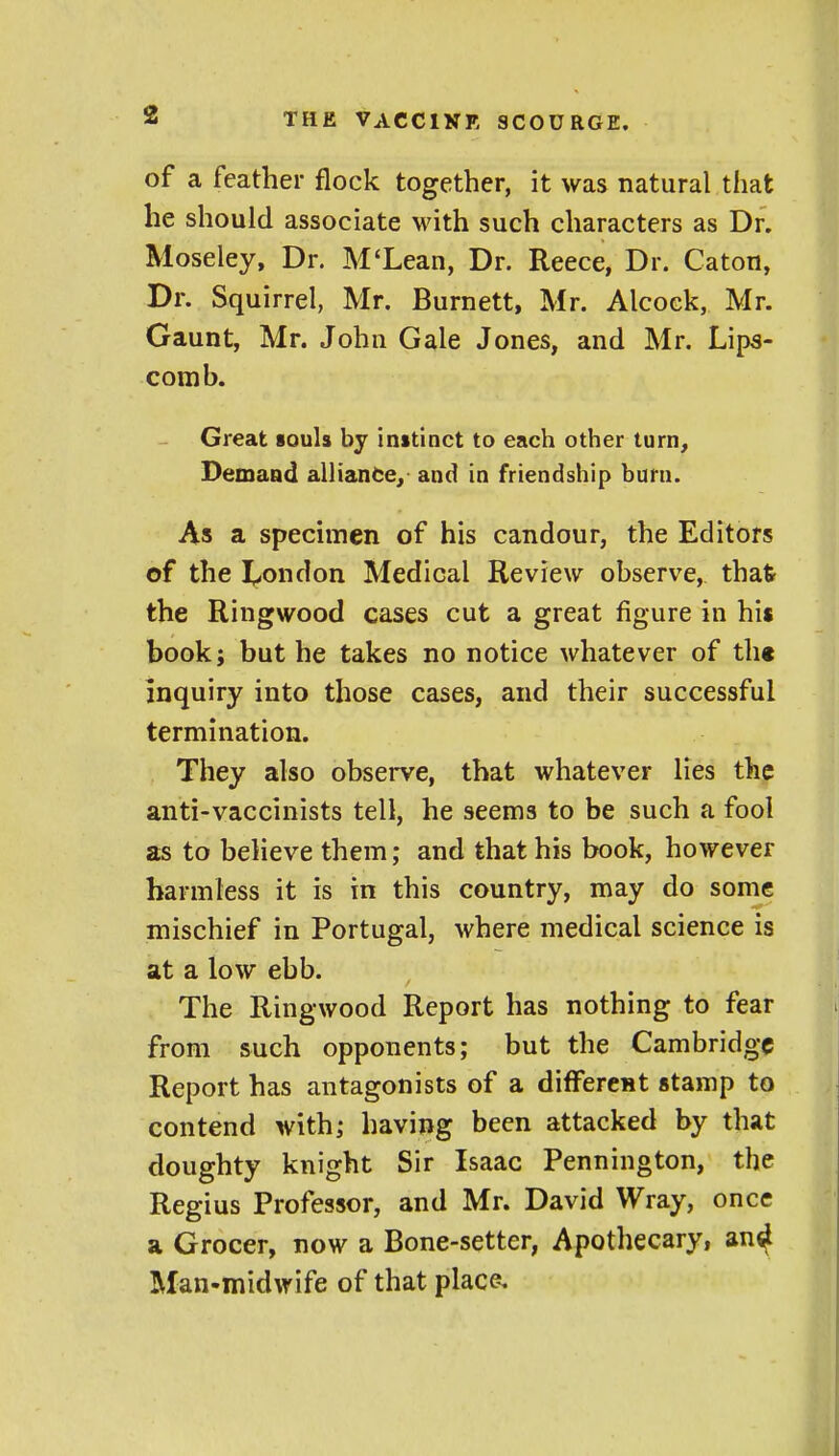 of a feather flock together, it was natural that he should associate with such characters as Dr. Moseley, Dr. M'Lean, Dr. Reece, Dr. Caton, Dr. Squirrel, Mr. Burnett, Mr. Alcoek, Mr. Gaunt, Mr. John Gale Jones, and Mr. Lips- comb. Great souls by instinct to each other turn. Demand alliance, and in friendship burn. As a specimen of his candour, the Editors of the I^ondon Medical Review observe, that the Ringwood cases cut a great figure in his book; but he takes no notice whatever of th« inquiry into those cases, and their successful termination. They also observe, that whatever lies the anti-vaccinists tell, he seems to be such a fool as to believe them; and that his book, however harmless it is in this country, may do some mischief in Portugal, where medical science is at a low ebb. The Ringwood Report has nothing to fear from such opponents; but the Cambridge Report has antagonists of a differcHt stamp to contend with; having been attacked by that doughty knight Sir Isaac Pennington, the Regius Professor, and Mr. David Wray, once a Grocer, now a Bone-setter, Apothecary, an^ Man-midwife of that place.
