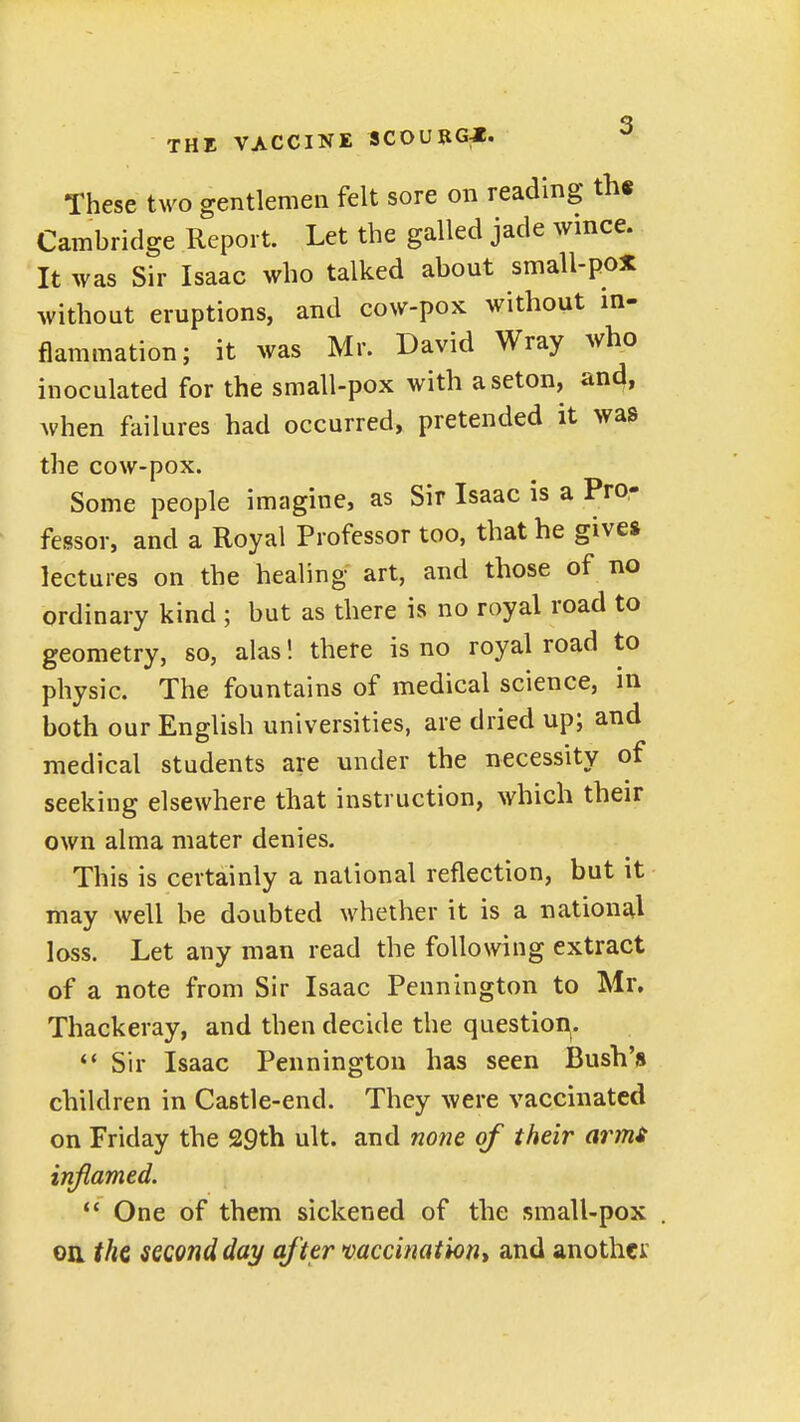 These two gentlemen felt sore on reading th« Cambridge Report. Let the galled jade wmce. It was Sir Isaac who talked about small-pox without eruptions, and cow-pox without in- flammation; it was Mr. David Wray who inoculated for the small-pox with aseton, and, when failures had occurred, pretended it was the cow-pox. Some people imagine, as Sir Isaac is a Pro- fessor, and a Royal Professor too, that he give* lectures on the healing art, and those of no ordinary kind ; but as there is no royal road to geometry, so, alas! there is no royal road to physic. The fountains of medical science, in both our English universities, are dried up; and medical students are under the necessity of seeking elsewhere that instruction, which their own alma mater denies. This is certainly a national reflection, but it liiay well be doubted whether it is a national loss. Let any man read the following extract of a note from Sir Isaac Pennington to Mr, Thackeray, and then decide the question^. Sir Isaac Pennington has seen Bush's children in Castle-end. They were vaccinated on Friday the 29th ult. and none of their armt inflamed.  One of them sickened of the small-pox . on the second day af ter mccinationt and another