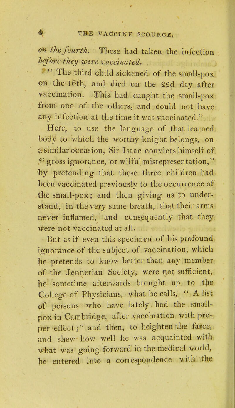 on the fourth. These had taken the infection before they were mccinated. ^  The third child sickened of the small-pox an the 16th, and died on the 22d day after vaccination. This'had caught the small-pox from one of the others, and could not have any infection at the time it was vaccinated. Here, to use the language of that learned body to which the worthy knight belongs, on a similar occasion, Sir Isaac convicts himself of gross ignorance, or wilful misrepresentation, by pretending that these three children had been vaccinated previously to the occurrence of the small-pox; and then giving us to under- stand, in the very same breath, that their arms never inflamed, and consequently that they were not vaccinated at all. But as if even this specimen of his profound ignorance of the subject of vaccination, which he pretends to know better than any member of the Jennerian Society, were i;^ot suflBcient, he sometime afterwards brought up to the College of Physicians, what he calls,  A list of persons who have lately had the small- pox in Cambridge, after vaccination with pro- per effect; and then, to heighten the farce, and shew how well he was acquainted with AVhat was going forward in the medical world, be entered into a correspondence with the