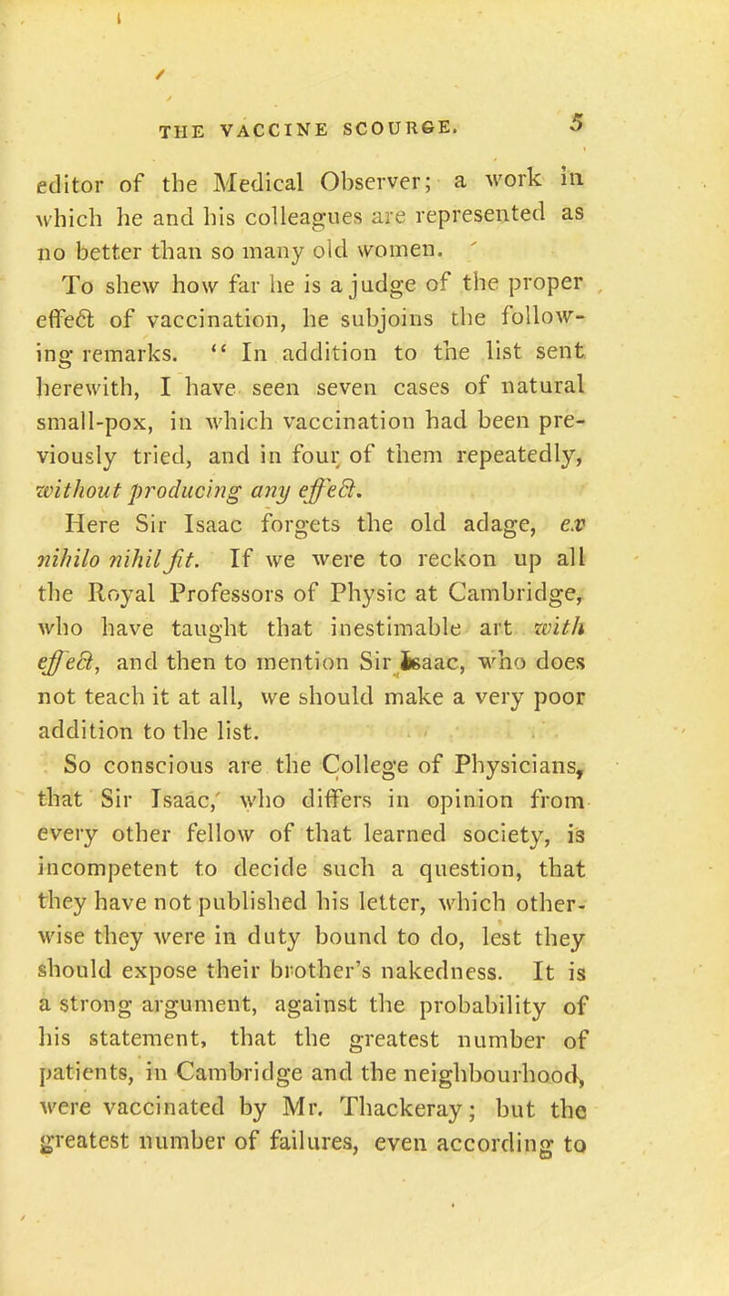 editor of the Medical Observer; a work in which he and his colleagues are represented as no better than so many old women. To shew how far he is a judge of the proper effeft of vaccination, he subjoins the follow- ing remarks.  In addition to the list sent, herewith, I have seen seven cases of natural small-pox, in Avhich vaccination had been pre- viously tried, and in four of them repeatedly, zvithout producing any effeEt. Here Sir Isaac forgets the old adage, ex nih'ilo nihil Jit. If we were to reckon up all the Royal Professors of Physic at Cambridge,; who have taught that inestimable art rvith effeB, and then to mention Sir Jgaac, who does not teach it at all, we should make a very poor addition to the list. . So conscious are the College of Physicians, that Sir Isaac,' who differs in opinion from- every other fellow of that learned society, is incompetent to decide such a question, that they have not published his letter, vdiich other- wise they were in duty bound to do, lest they should expose their brother's nakedness. It is a strong argument, against the probability of his statement, that the greatest number of patients, in Cambridge and the neighbourhood, were vaccinated by Mr. Thackeray; but the greatest number of failures, even according to