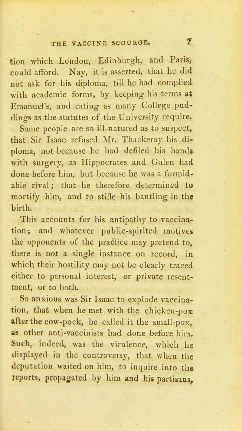 tlon which London, Edinburgh, atid Paris, could afford. Nay, it is asserted, that he did not ask for his diploma, till he had complied, with academic forms, by keeping his terms at Emanuel's, and eating as many College pud- dings as the statutes of the University require. Some people are so ill-natured as to suspect, that Sir Isaac refused Mr. Thackeray his di- ploma, not because he had defiled his hands with surgery, as Hippocrates and Galen had jdone before him, but because he was a formid- able rival; that he therefore determined to mortify him, and to stifle his bantling in the birth. This accounts for his antipathy to vaccina- tion i and whatever public-spirited motives, the opponents of the pra6tice may pretend to, there is not a single instance on record, in which their hostility may not be clearly traced either to personal interest, or private resent- ment, or to botli. So anxious was Sir Isaac to explode vaccina- tion, that when he met with the chicken-pox after the cow-pock, be called it the small-pox, as other anti-vaccinists had done before him. Such, indeed, was the virulence, which he displayed in the controversy, that when the deputation waited on him, to inquire into tha reports, propagated by him and his partisans^