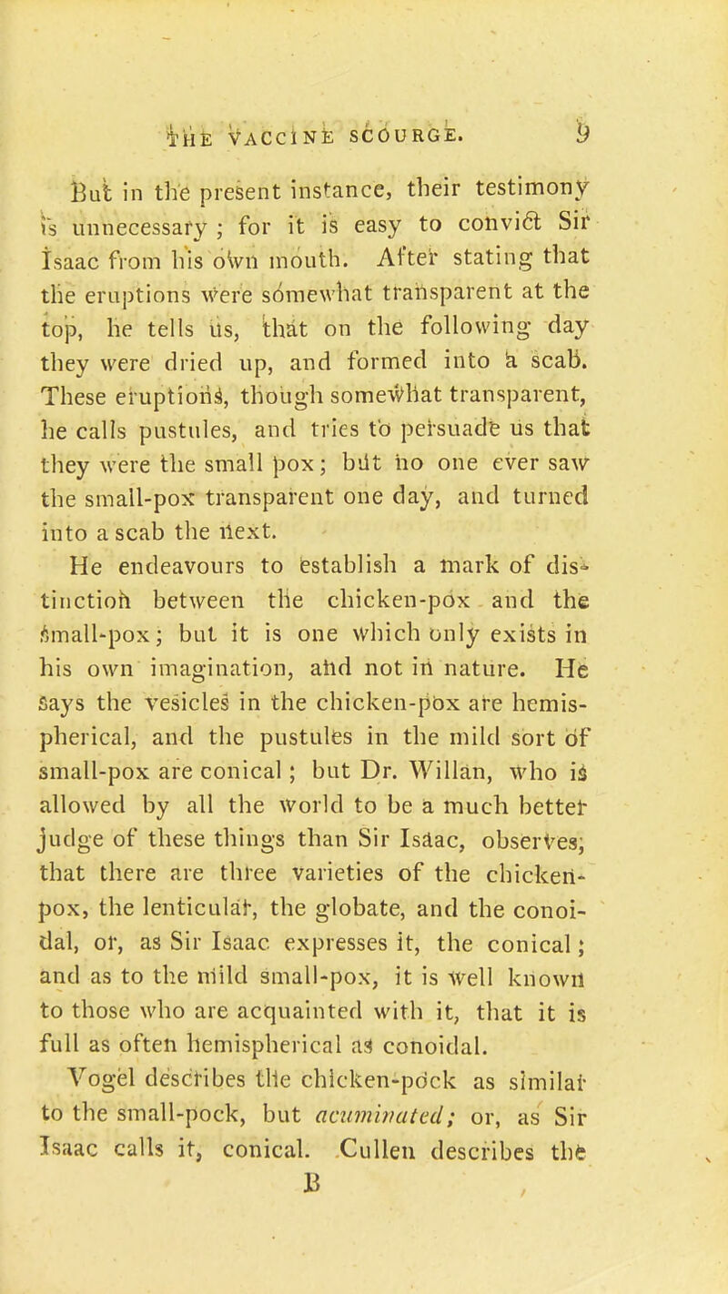But in the present instance, their testimony is unnecessary ; for it is easy to convi6t Sir Isaac from his oWii mouth. After stating that the eruptions were somewhat transparent at the iop, he tells us, 'thtit on tlie following day they were dried up, and formed into k scab. These eruption^, though some^Vhat transparent, he calls pustules, and tries tb persuade us that they were the small pox; biit ho one ever saw the small-pox transparent one day, and turned into a scab the next. He endeavours to Establish a mark of dis^ tinctioh between the chicken-pox and the !^jmall-pox; but it is one which only exists in his own imagination, atid not iri nature. He flays the vesicles in the chicken-pbx are hemis- pherical, and the pustules in the mild sort of small-pox are conical; but Dr. Willan, who i^ allowed by all the world to be a much bettet judge of these things than Sir Isdac, observes; that there are three varieties of the chicken- pox, the lenticulai, the globate, and the conoi- dal, or, as Sir Isaac expresses it, the conical; and as to the niild small-pox, it is Well known to those who are acquainted with it, that it is full as often hemispherical as conoidal. Vogel desctibes the chicken-pdck as slmilai- to the small-pock, but acimivated; or, as Sir Isaac calls it, conical. Cullen describes the B