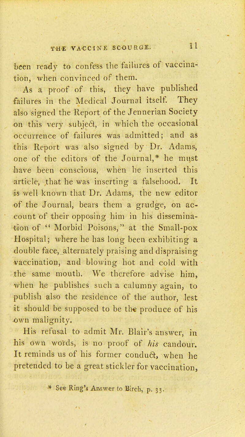 been ready to confess the failures of vaccina- tion, when convinced of them. As a proof of this, they have published failures in the Medical Journal itself. They also signed the Report of the Jennerian Society on this very subjed, in Avhich the occasional occurrence of failures was admitted; and as ■this Report was also signed by Dr. Adams^ one of the editors of the Journal,* he must have been conscious, when he inserted this article, that he was inserting a falsehood. It is well known that Dr. Adams, the new editor of the Journal, bears them a grudge, on ac- count of their opposing him in his dissemina- •tion of  Morbid Poisons, at the Small-pox Hospital; where he has long been exhibiting a double face,_alternately praising and dispraising vaccination, and blowing hot and cold with the same mouth. We therefore advise him, when h.e publishes such a calumny again, to publish also the residence of the author, lest it should be supposed to be th« produce of his ^wn malignity. His refusal to admit Mr. Blair's answer, in his own words, is no proof of /iis candour. It reminds us of his former condu(5l, when he pretended to be a great stickler for vaccination, ■* See Ring's Answer (o Bircli, p. 33.