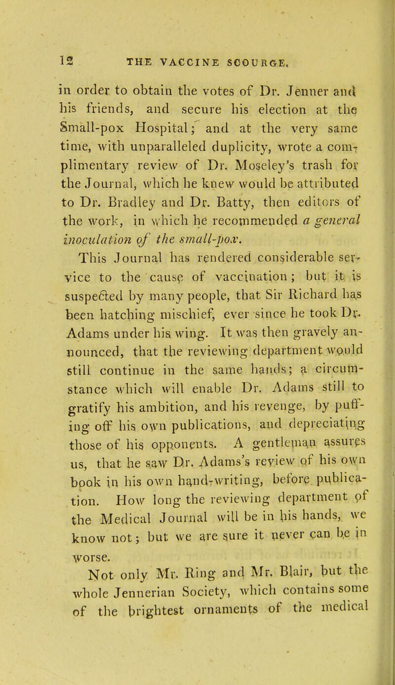 in order, to obtain the votes of Dr. Jenner and his friends, and secure his election at the Small-pox Hospital; and at the very same time, with unparalleled duplicity, wrote a couit plimentary review of Dr. Moseley's trash for the Journal, which he knew would be attributed to Dr. Bradley and Dr. Batty, then editors of the work, in which he recommended a general inoculation of the small-pox. This Journal has rendered considerable ser- vice to the cause of vaccination; but it is suspe6led by many people, that Sir Richard ha,s been hatching mischief, ever since he took Dr. Adams under his wing. It was then gravely an- jiounced, that the reviewing department would still continue in the same hands; a circum- stance which will enable Dr. Adams still to gratify his ambition, and his revenge, by puff- ing off his own publications, and depreciating those of his opponents. A gentleinau assures us, that he saw Dr. Adams's review of his own book in his own h^iKUwriting, before publica- tion. How long the reviewing department pf the Medical Journal will be in his hands, we know not; but we are sure it never can b.e jn worse. Not only Mr. Ring and Mr. Blair, but the whole Jennerian Society, which contains some of the brightest ornaments of the medical