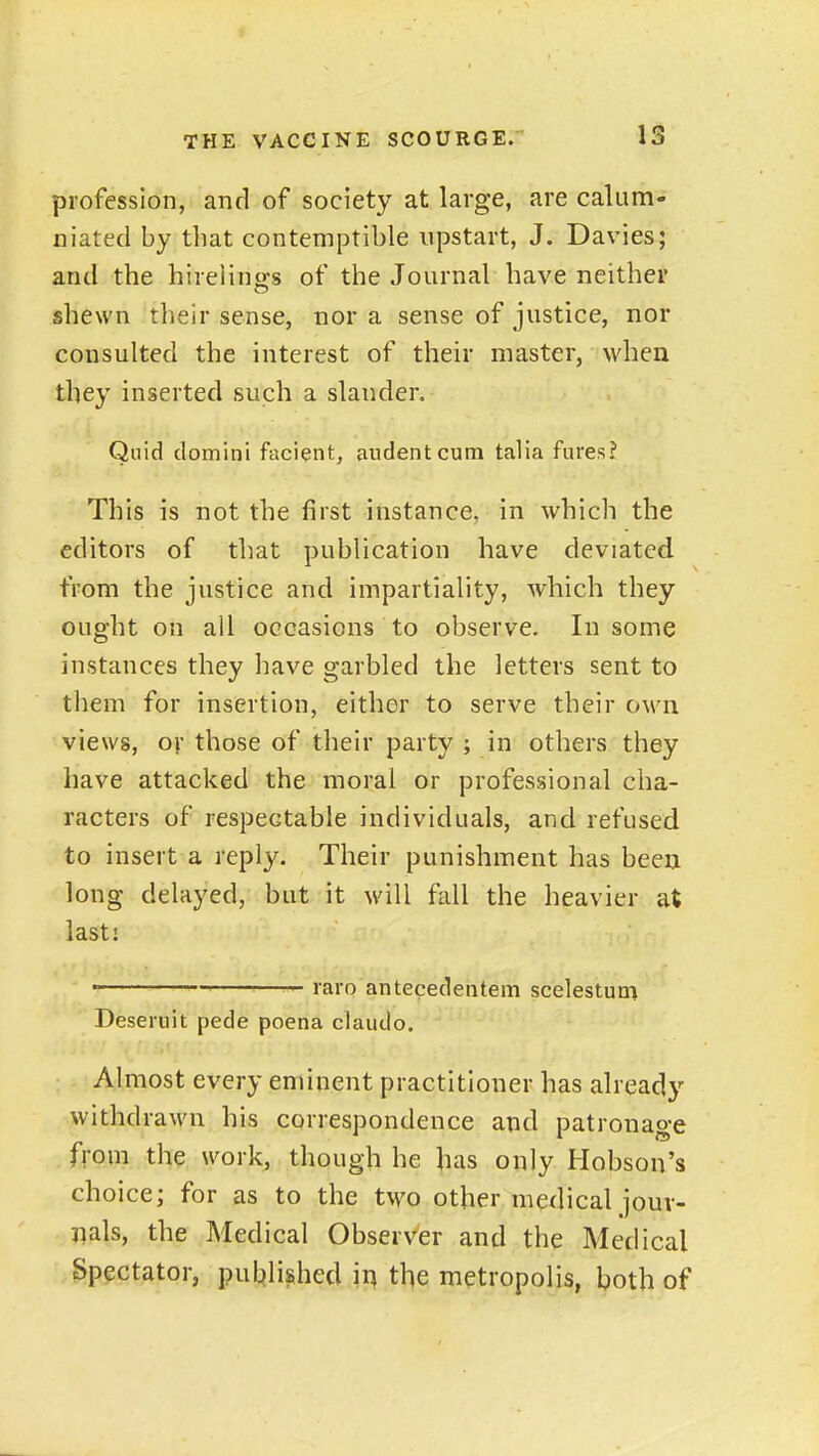 IS profession, and of society at large, are calum- niated by that contemptible upstart, J. Davies; and the hirelings of the Journal have neither shewn their sense, nor a sense of justice, nor consulted the interest of their master, when they inserted such a slander. Quid domini facient, audentcum taha fures? This is not the first instance, in which the editors of that publication have deviated from the justice and impartiality, which they ought on all occasions to observe. In some instances they have garbled the letters sent to them for insertion, either to serve their own views, or those of their party ; in others they have attacked the moral or professional cha- racters of respectable individuals, and refused to insert a reply. Their punishment has been long delayed, but it will fall the heavier at iastj  '—— raro antecedentem scelestum Deseruit pede poena claudo. Almost every eminent practitioner has already withdrawn his correspondence and patronage from the work, though he has oiily Hobsou's choice; for as to the two other medical jour- nals, the Medical Observer and the Medical Spectator, puL»li^hed \r\ the metropolis, both of