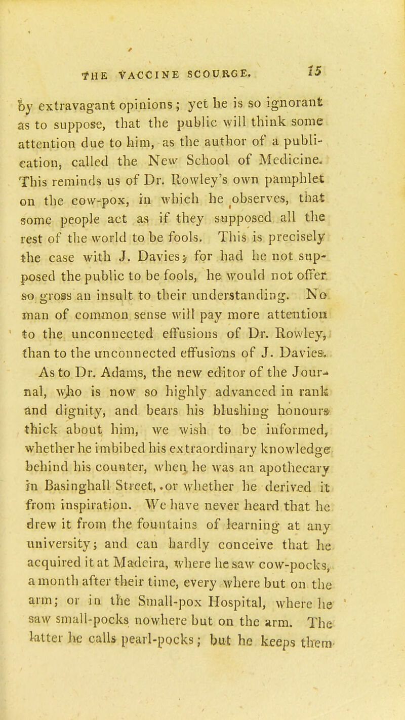 hy extravagant opinions; yet he is so ignorant as to suppose, that the public will think some attention due to him, as the author of a publi- cation, called the New School of Medicine. This reminds us of Dr. Rowley's own pamphlet on the cow-pox, in which he observes, that some people act as if they supposed all the rest of the world to be fools. This is precisely the case with J. Daviesj for had he not sup- posed the public to be fools, he would not offer, so gross an insult to their understanding. No man of common sense will pay more attention to the unconnected effusions of Dr. Rowley,; than to the unconnected effusions of J. Daviesw As to Dr. Adams, the new editor of the Jour<» nal, wjio is now so highly advanced in rank and dignity, and bears his blushing honours thick about him, we wish to be informed, whether he imbibed his extraordinary knowledge behind his counter, when, he was an apothecary in Basinghall Street, .or whether he derivjed it from inspiration. We have never heaixi that he drew it from the fountains of learning at any university J and can hardly conceive that he acquired it at Madeira, where he saw cow-pocks, a month after their time, every where but on the arm; or in the Small-pox Hospital, where he saw small-pocks nowhere but on the arm. The latter he calls pearl-pocks; but he keeps them-