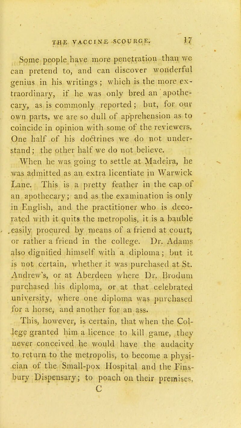 Some people have more penetration than we can pretend to, and can discover wonderful genius in his writings ; which is the more ex- traordinary, if lie was only bred an apothe- cary, as is commonly reported ; but, for our own parts, we are so dull of apprehension as to coincide in opinion with some of the reviewers. One half of his do6lrines we do not under- stand; the other half we do not believe. When he was going to settle at Madeira, he was admitted as an extra licentiate in Warwick Lane. This is a pretty feather in the cap of an apothecary; and as the examination is only in English, and the practitioner who is deco- rated with it quits the raetropolis, it is a bauble .easily procured by means of a friend at court, or rather a friend in the college. Dr. Adams also dignified himself with a diploma; but it is not certain, whether it was purchased at St. Andrew's, or at Aberdeen where Dr. Broduni purchased his diploma, or at that celebrated university, where one diploma was purchased for a horse, and another for an ass. This, however, is certain, that M'hen the Col- lege granted him a licence to kill game, they never conceived he would have the audacity to return to the metropolis, to become a physi- cian of the Small-pox Hospital and the Fins- bury Dispensary; to poach on their premises,
