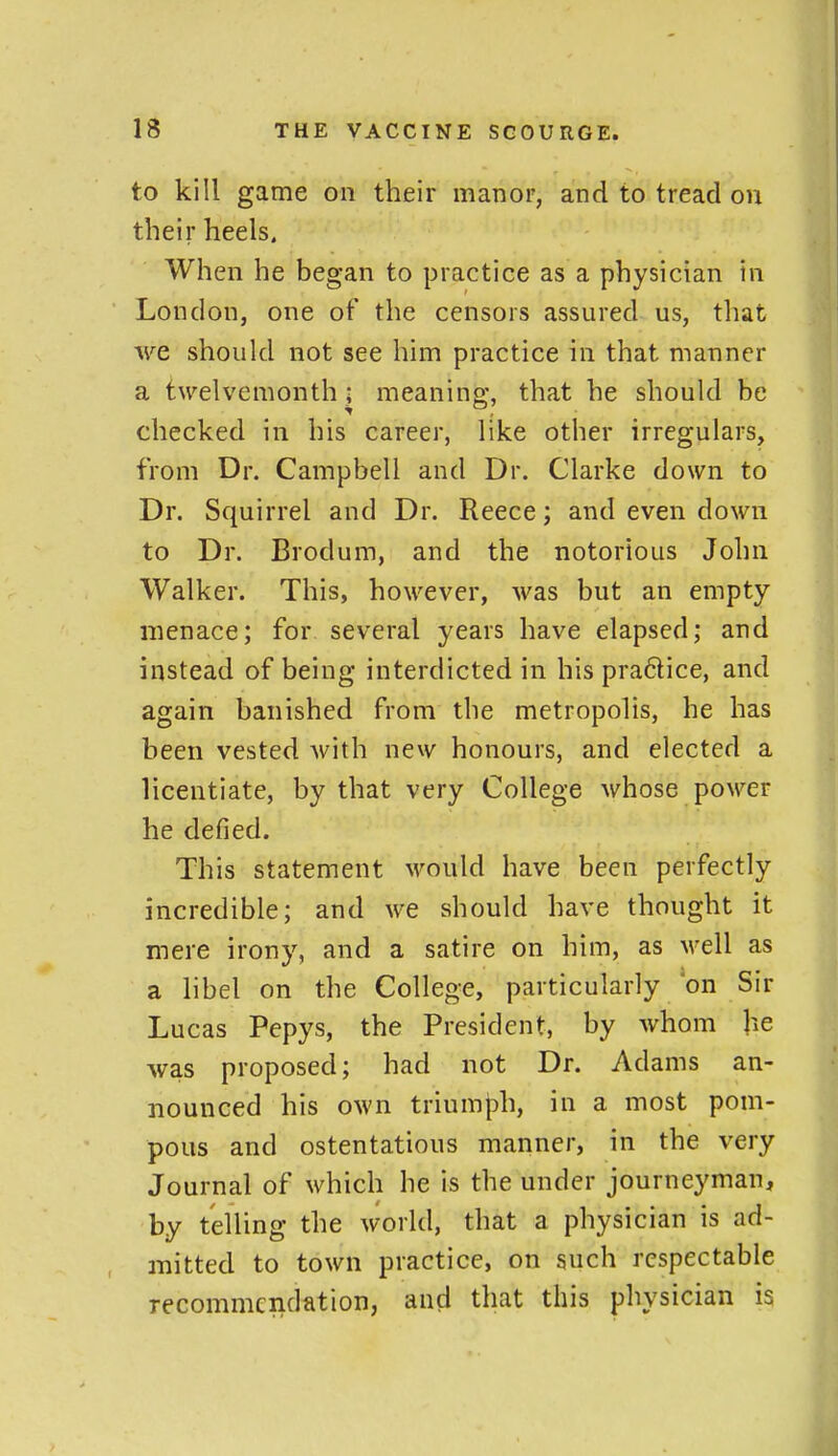 to kill game on their manor, and to tread on their heels. When he began to practice as a physician in London, one of the censors assured us, tliat we should not see him practice in that manner a twelvemonth; meaning;, that he should be checked in his career, like other irregulars, from Dr. Campbell and Dr. Clarke down to Dr. Squirrel and Dr. Reece; and even down to Dr. Brodum, and the notorious John Walker. This, however, was but an empty menace; for several years have elapsed; and instead of being interdicted in his pra6lice, and again banished from the metropolis, he has been vested with new honours, and elected a licentiate, by that very College whose power he defied. This statement M^ould have been perfectly incredible; and we should have thought it mere irony, and a satire on him, as well as a libel on the College, particularly on Sir Lucas Pepys, the President, by whom he was proposed; had not Dr. Adams an- nounced his own triumph, in a most pom- pous and ostentatious manner, in the very Journal of which he is the under journeyman, by telling the world, that a physician is ad- mitted to town practice, on such respectable recommendation, and that this physician is