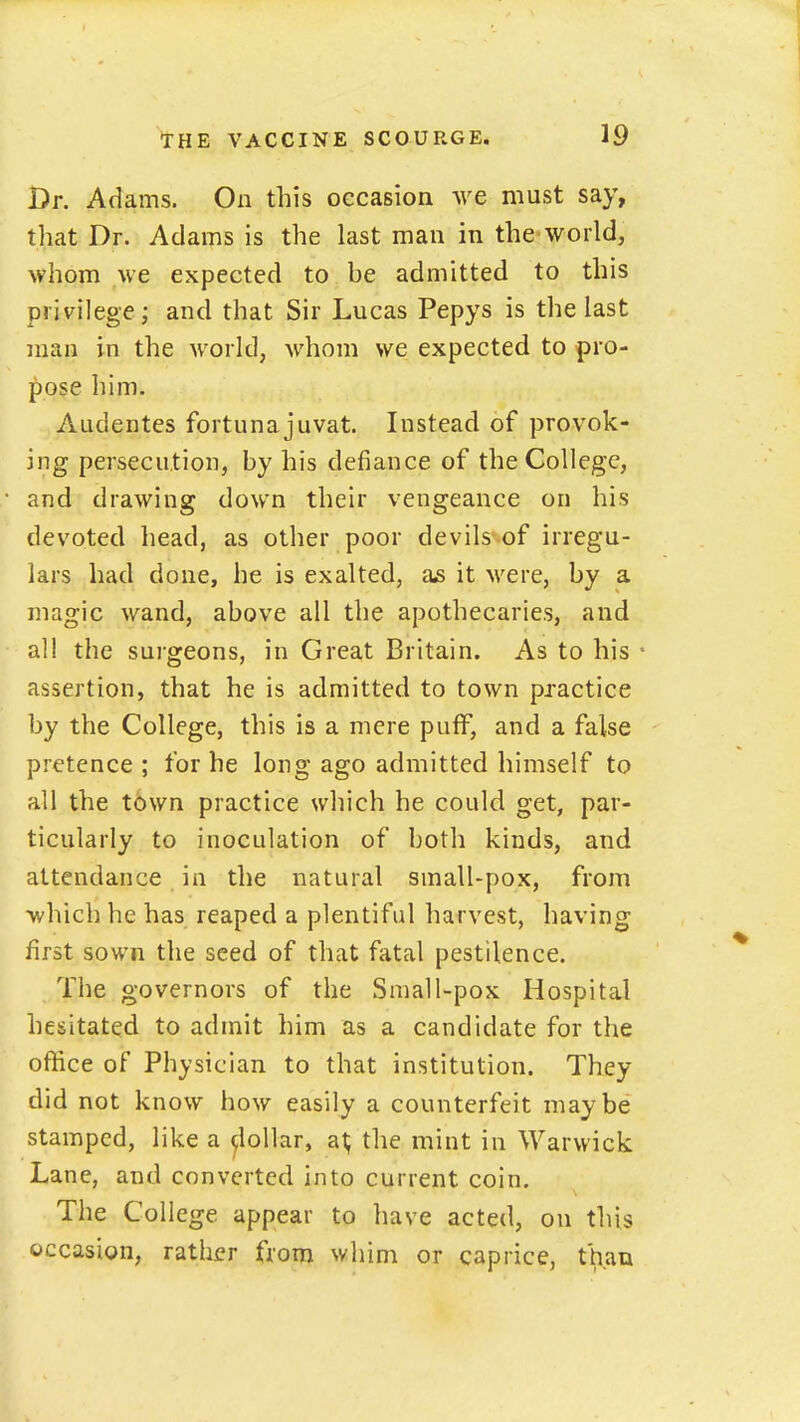 Dr. Adams. On this occasion we must say, that Dr. Adams is the last man in the world, whom we expected to be admitted to this privilege; and that Sir Lucas Pepys is the last man in the world, whom we expected to pro- pose him. Audentes fortuna juvat. Instead of provok- ing persecution, by his defiance of the College, and drawing down their vengeance on his devoted head, as other poor devils of irregu- lars had done, he is exalted, as it were, by a magic wand, above all the apothecaries, and all the surgeons, in Great Britain. As to his assertion, that he is admitted to town practice by the College, this is a mere puff, and a false pretence ; for he long ago admitted himself to all the town practice which he could get, par- ticularly to inoculation of both kinds, and attendance in the natural small-pox, from which he has reaped a plentiful harvest, having first sown the seed of that fatal pestilence. The governors of the Small-pox Hospital hesitated to admit him as a candidate for the office of Physician to that institution. They did not know how easily a counterfeit maybe stamped, like a ^lollar, a^ the mint in Warwick Lane, and converted into current coin. The College appear to have acted, on this occasion, rather from whim or caprice, than