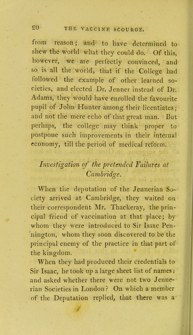 from reason; and to have determined to shew the world what they could do. Of this, however, we are perfectly convinced, and so is all the world, that if the College had followed the example of other. learned so- cieties, and elected Dr. Jenner instead of Dr. Adams, they would have enrolled the favourite pupil of John Hunter among their licentiates; and not the mere echo of that great man. But perhaps, the college may think proper to postpone such improvements in their internal economy, till the period of medical reform. Investigation of the pretended Failures at Ca?nbridge. When the deputation of the Jennerian So- ciety arrived at Camhridge, they Avaited on their correspondent Mr. Thackeray, the prin- cipal friend of vaccination at that place; by whom they M'ere introduced to Sir Isaac Pen- nington, whom they soon discovered to be the principal enemy of the practice in that part of the kingdom. When they had produced their credentials to Sir Isaac, he took up a large sheet list of names; and asked whether there were not two Jenne- rian Societies in London? On which a member of the Deputation replied, that there was a /