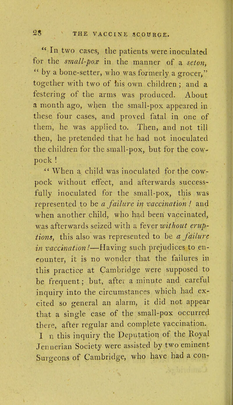  In two cases, the patients were inoculated for the small-pox in the manner of a s,eton, *' by a bone-setter, who was formerly a grocer, together with two of his own children; and a festering of the arms was produced. About a month ago, when the small-ppx appeared in these four cases, and proved fatal in one of them, he was applied to. Then, and not till then, he pretended that he had not inoculated the children for the small-pox, but for the cow- pock ! *' When a child was inoculated for the cow- pock without effect, and afterwards success- fully inoculated for the small-pox, this was represented to be a failure in vaccination ! and when another child, who had been vaccinated^ was afterwards seized with a fever xvithout erup- tions, this also was represented to be a failure in mccination!—Having such prejudices to en- cpunter, it is no wonder that the failures in this practice at Cambridge were supposed to be frequent; but, aftei a minute and careful inquiry into the circumstances which had ex- cited so general an alarm, it did not appear that a single case of the small-pox occvi*ed there, after regular and complete vaccination. I n this inquiry the Deputation of the Royal Jennerian Society were assisted by two eminent Surgeons of Cambridge, who have had a con-