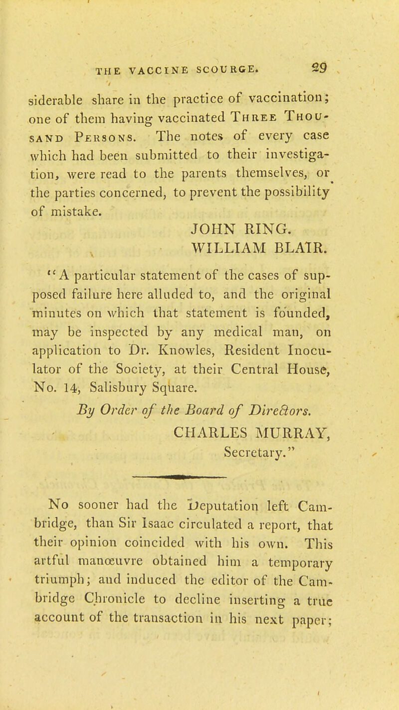 siderable share in the practice of vaccination; one of them having vaccinated Three Thou- sand Persons. The notes of every case which had been submitted to their investiga- tion, were read to the parents themselves, or the parties concerned, to prevent the possibility of mistake. JOHN RING. WILLIAM BLAtR. A particular statement of the cases of sup- posed failure here alluded to, and the original minutes on which that statement is founded, may be inspected by any medical man, on application to Dr. Knowles, Resident Inocu- lator of the Society, at their Central House, No. 14, Salisbury Square. By Order of the Board of DireBors. CHARLES MURRAY, Secretary. No sooner had the lleputation left Cam- bridge, than Sir Isaac circulated a report, that their opinion coincided with his own. This artful manoeuvre obtained him a temporary triumph; and induced the editor of the Cam- bridge Chronicle to decline inserting a true account of the transaction in his next paper;