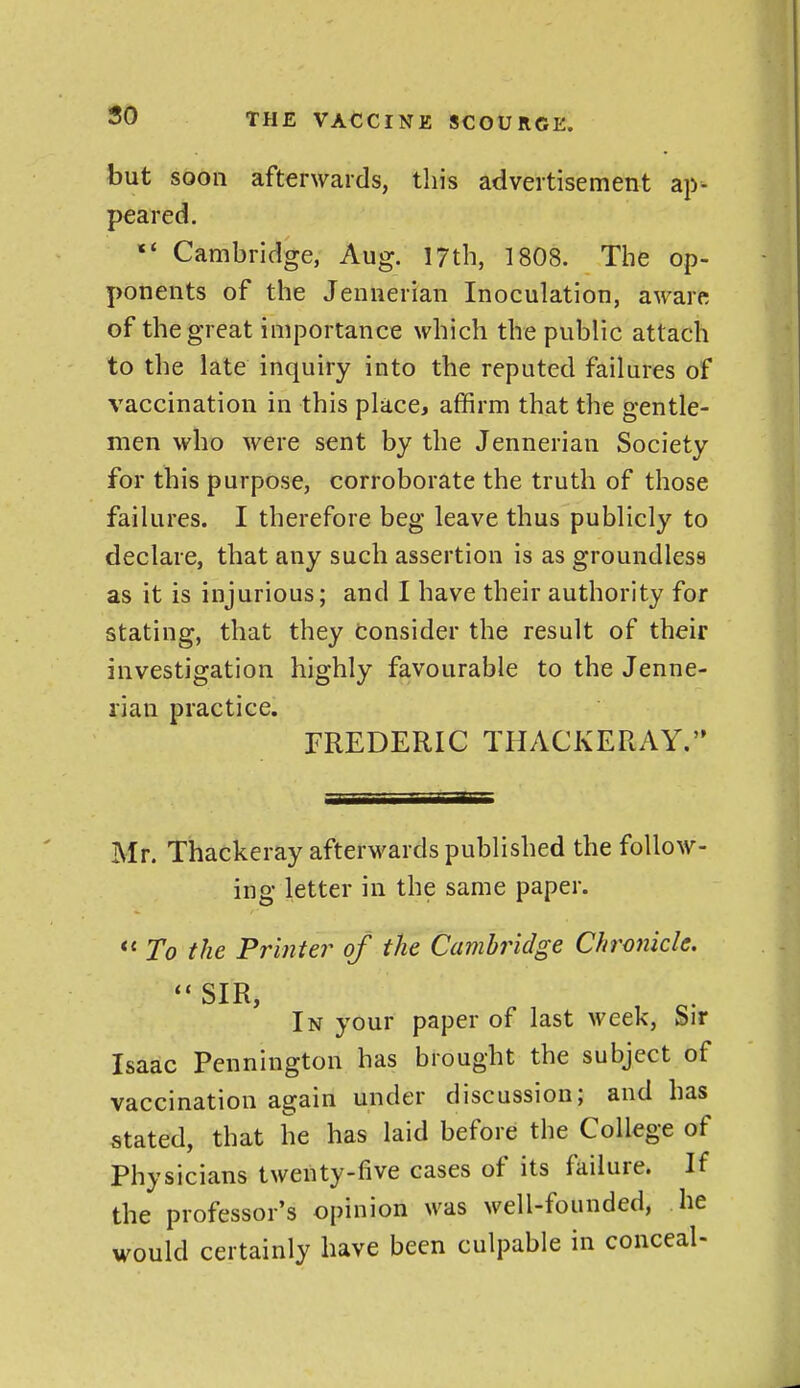 50 but soon afterwards, this advertisement ap- peared. «' Cambridge, Aug. 17th, 1808. The op- ponents of the Jennerian Inoculation, aware of the great importance which the public attach to the late inquiry into the reputed failures of vaccination in this place, affirm that the gentle- men who were sent by the Jennerian Society for this purpose, corroborate the truth of those failures. I therefore beg leave thus publicly to declare, that any such assertion is as groundless as it is injurious; and I have their authority for stating, that they consider the result of their investigation highly favourable to the Jenne- rian practice. FREDERIC THACKERAY. Mr. Thackeray afterwards published the follow- ing letter in the same paper. *' To the Printer of the Cambridge Chronicle. ''SIR, In your paper of last week, Sir Isaac Pennington has brought the subject of vaccination again under discussion; and has stated, that he has laid before the College of Physicians twenty-five cases of its failure. If the professor's opinion was well-founded, he would certainly have been culpable in conceal-