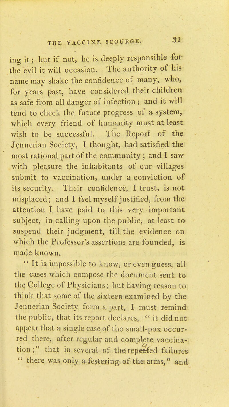 ing it; but if not, he is deeply responsible for tlie evil it will occasion. The authority of his name may shake the confidence of many, who, for years past, have considered their children as safe from all danger of infection ; and it will tend to check the future progress of a system, which every friend of humanity must at least wish to be successful. The Report of the Jennerian Society, 1 thought, had satisfied, the most rational part of the community ; and I saw with pleasure the inhabitants of qur villages submit to vaccination, under a conviction of its securltv. Their confidence, I trust, is not misplaced; and I feel myself justified, from the attention I have paid to this very important subject, in calling upon the public, at least to suspend their judgment, till the evidence on which the Professor's assertions are founded, is made known. ** It is. impossible to know, or even guess, all the cases which compose the document sent to the College of Physicians; but having reason to think that some of the sixteen examined by the Jennerian Society form a part, I must remind the public, that its report declares,  it did not appear that a single case of the small-pox occur- red there, after regular and complete vaccina- tion ; that in several of therepeSfed failures *' there was only a festering,of the; arras, and