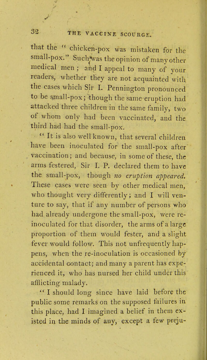 that the chicken-pox was mistaken for the small-pox. Such«\vas the opinion of many other medical men ; and I appeal to many of your readers, whether they are not acquainted with the cases which Sir I. Pennington pronounced to be small-pox;'though the same-eruption had attacked three children in the same family, two of whom only had been vaccinated, and the third had had the small-pox.  It is also well known, that several children hav^e been inoculated for the small-pox after vaccination; and because, in some of these, the arras festered, Sir I. P. declared them to have the small-pox, though 7io eruption appeared. These cases were seen by other medical men, who thought very differently; and I will ven- ture to say, that if any number of persons who had already undergone the small-pox, were re- inoculated for that disorder, the arms of a large proportioil of them would fester, and a slight fever would follow. This not unfrequently hap- pens, when the re-inoculation is occasioned by accidental contact; and many a parent has expe- rienced it, who has nursed her child under this afflicting malady. ** I should long since have laid before the public some remarks on the supposed failures in this place, had I imagined a belief in them ex- isted in the minds of any, except a few preju-