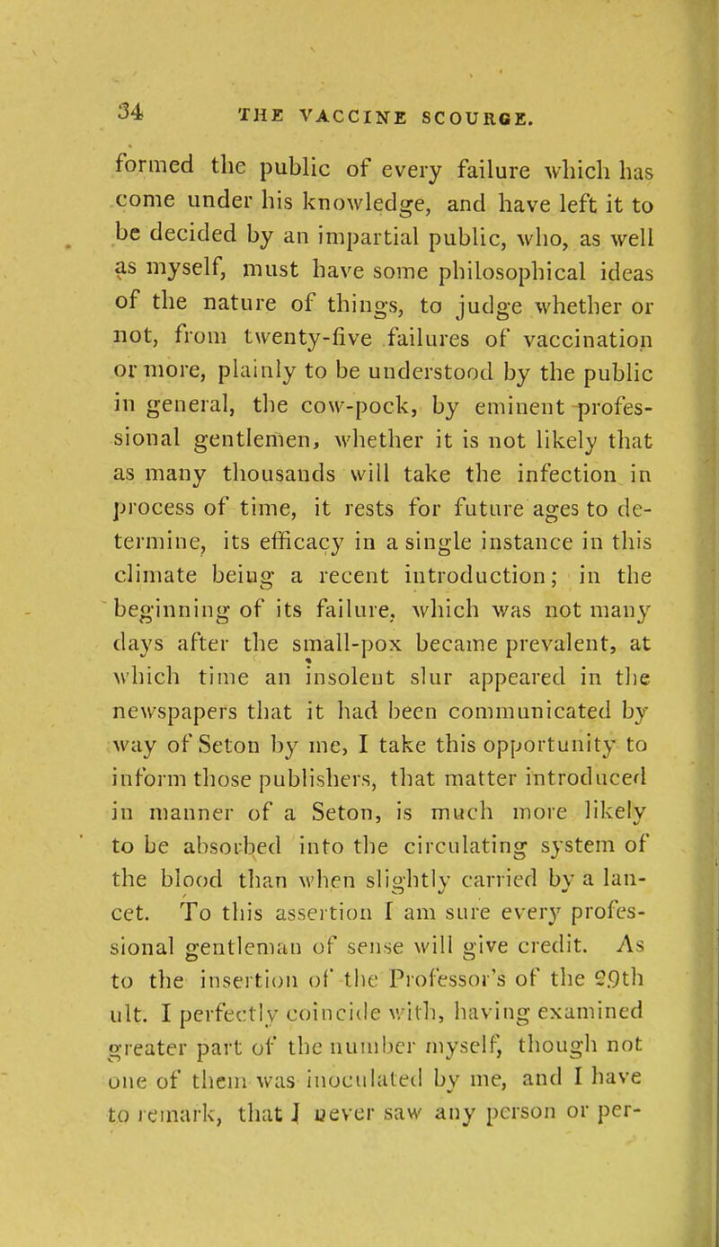 formed the public of every failure which has .come under his knowledge, and have left it to be decided by an impartial public, who, as well as myself, must have some philosophical ideas of the nature of things, to judge whether or not, from twenty-five failures of vaccination or more, plainly to be understood by the public in general, the cow-pock, by eminent profes- sional gentlemen, whether it is not likely that as many thousands will take the infection in process of time, it rests for future ages to de- termine, its efficacy in a single instance in this climate being a recent introduction; in the beginning of its failure, which was not many days after the small-pox became prevalent, at which time an insolent slur appeared in the newspapers that it had been communicated by way of Seton by me, I take this opportunity to inform those publishers, that matter introduced in manner of a Seton, is much more likely to be absorbed into the circulating system of the blood than when slightly carried by a lan- cet. To this assertion f am sure every profes- sional gentleman of sense will give credit. As to the insertion of the Professor's of the 2.9th ult. I perfectly coincide with, having examined greater part of the number myself^ though not one of them was inoculated bv me, and I have to remark, that J uever saw any person or per-