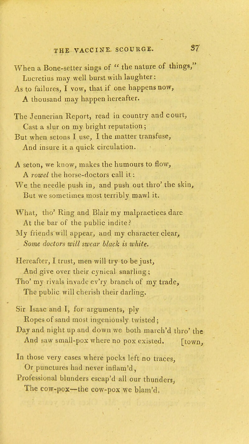 S7 When a Bone-setter sings of  the nature of things, Lucretius may well burst with laughter: As to failures, I vow, that if one happens now, A thousand may happen hereafter. The Jennerian Report, read in country and court. Cast a slur on my bright reputation ; But when setons I use, I the matter transfuse. And insure it a quick circulation. A seton, we know, makes the humours to flow, A rowel the horse-doctors call it: We the needle push in, and push out thro' the skin. But we sometimes most terribly mawl it. What, tho' Ring and Blair my malpractices dare At the bar of the public indite? My friends will appear, and my character clear. Some doctors will swear black is white. Hereafter, I trust, men will try to be just. And give over their cynical snarling; Tho' my rivals invade ev'ry branch of my trade, The public will cherish their darling. Sir Isaac and I, for arguments, ply Ropes of sand most ingeniously twisted; Day and night up and down we both march'd thro' the And saw small-pox where no pox existed. [town. In those very cases where pocks left no traces, Or punctures had never inflam'd, Professional blunders escap'd all our thunders, The cow-pox—the cow-pox we blam'd.