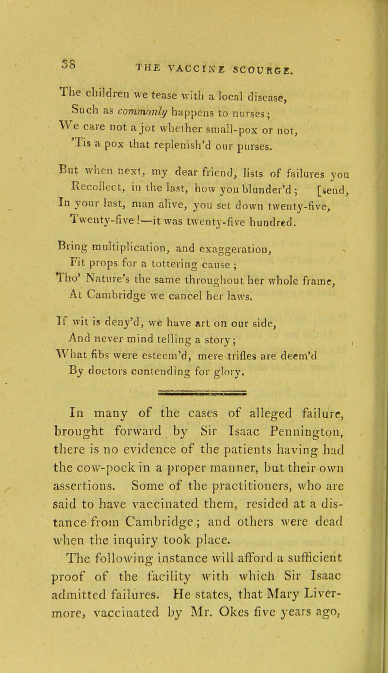 58 The children we tease with a local disease, Such as commonly happens to nurses; We care not a jot whether small-pox or not, Tis a pox that replenish'd our purses. But when next, my dear friend, lists of failures you Recollect, in the last, how you blunder'd ; [send. In your last, man alive, you set down twenty-five. Twenty-five!—it was twenty-five hundred. Bring multiplication, and exaggeration. Fit props for a tottering cause ; Tbo' Nature's the same throughout her whole frame, At Cambridge we cancel her laws. If wit is deny'd, we have art on our side, And never mind telling a story; What fibs were esteem'd, mere trifles are deem'd By doctors contending for glory. In many of the cases of alleged failure, brought forward by Sir Isaac Pennington, there is no evidence of the patients having had the cow-pock in a proper manner, but their own assertions. Some of the practitioners, who are said to have vaccinated them, resided at a dis- tance from Cambridge; and others were dead Avhen the inquiry took place. The following instance will afford a sufficient proof of the facility with which Sir Isaac admitted failures. He states, that Mary Liver- more, vaccinated by Mr. Okes five years ago,