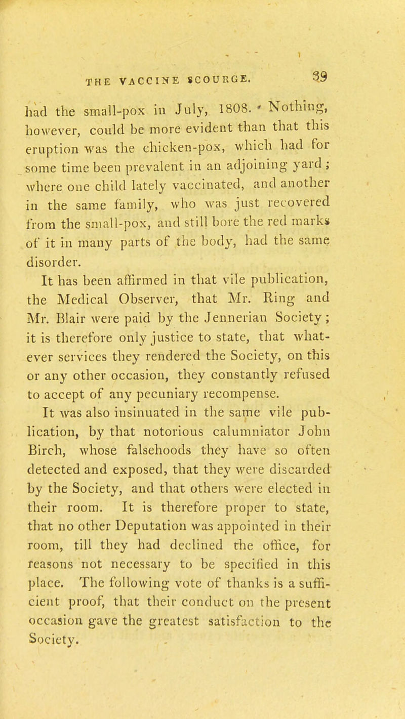 had the small-pox in July, 1808. ' Nothing, however, could be more evident than that this eruption was the chicken-pox, which had for some time been prevalent in an adjoining yard ; where one child lately vaccinated, and another in the same family, who was just recovered from the sniall-pox, and still bore the red marks of it in many parts of the body, had the same disorder. It has been affirmed in that vile publication, the Medical Observer, that Mr. Ring and Mr. Blair were paid by the Jennerian Society; it is therefore only justice to state, that what- ever services they rendered the Society, on this or any other occasion, they constantly refused to accept of any pecuniary recompense. It was also insinuated in the same vile pub- lication, by that notorious calumniator John Birch, whose falsehoods they have so often detected and exposed, that they were discarded by the Society, and that others were elected iu their room. It is therefore proper to state, that no other Deputation was appointed in their room, till they had declined the office, for reasons not necessary to be specified in this place. The following vote of thanks is a suffi- cient proof, that their conduct on the present occasion gave the greatest satisfaction to the Society.