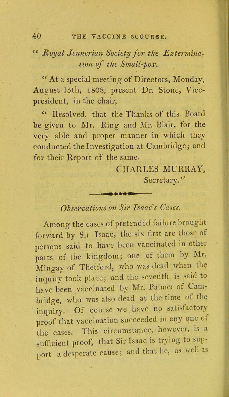 *' Royal Jmnerian Society for the Extermina- tion of the Small-pox\  At a special meeting of Directors, Monday, August I5th, 1808, present Dr. Stone, Vice- president, in the chair, *• Resolved, that the Thanks of this Board be given to Mr. Ring and Mr. Blair, for the very able and proper manner in which they conducted the Investigation at Cambridge; and for their Report of the same. CHARLES MURRAY, Secretary. Obset^ations on Sir Isaac s Cases. Among the cases of pretended failure brought forward by Sir Isaac, the six first are those of persons said to have been vaccinated in other parts of the kingdom; one of them by Mr. Mingay of Thetford, who was dead when the inquiry took place; and the seventh is said to have been vaccinated by Mr. Palmer of Cam- bridge, who was also dead at the time of the inquiry. Of course we have no satisfactory proof that vaccination succeeded in any one of the cases. This circumstance, however, is a sufficient proof, that Sir Isaac is trying to sup- port a desperate cause; and that he, as well as