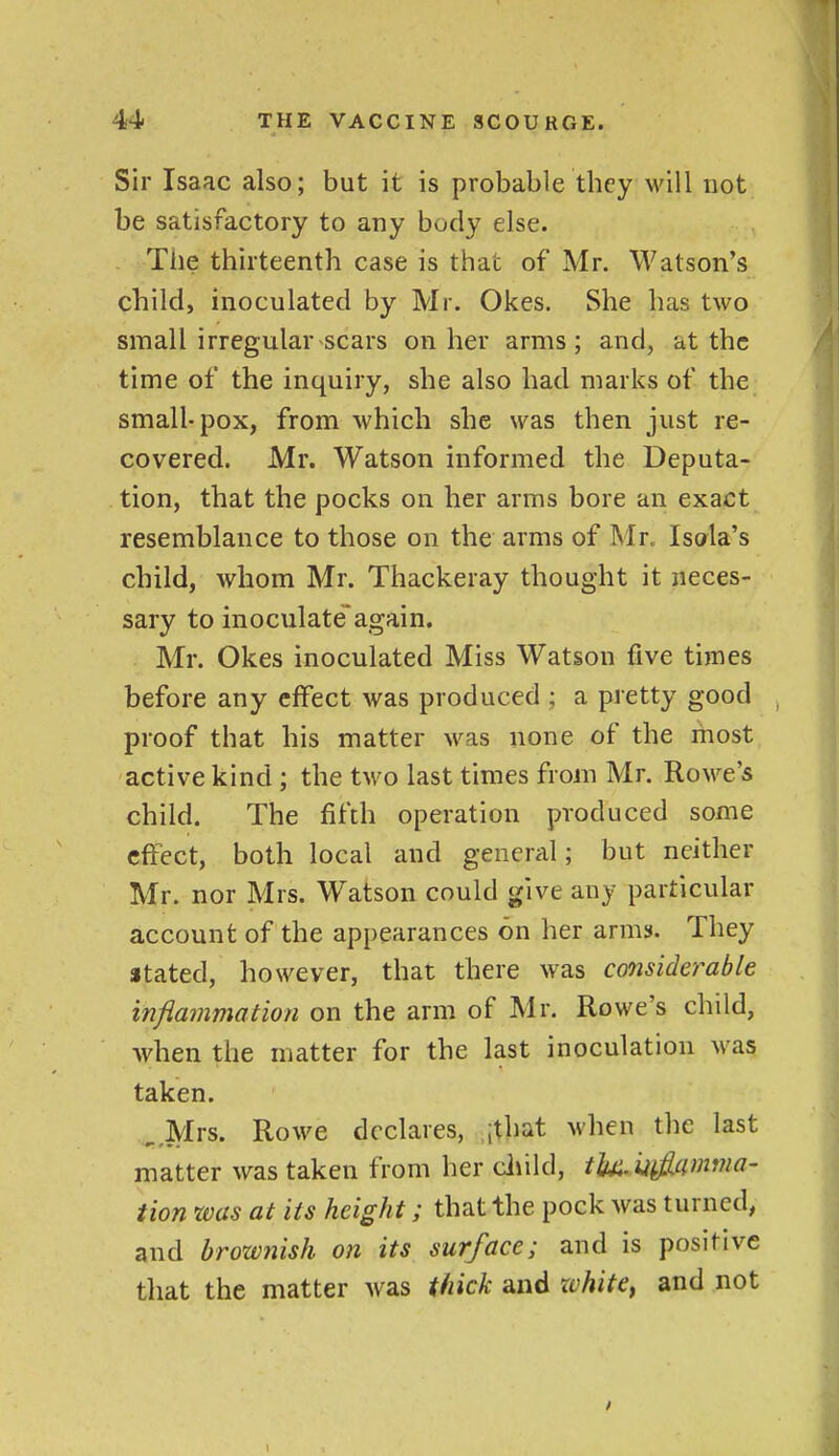 Sir Isaac also; but it is probable they will not be satisfactory to any body else. . The thirteenth case is that of Mr. Watson's child, inoculated by Mr. Okes. She has two small irregular scars on her arms; and, at the time of the inquiry, she also had marks of the small-pox, from which she was then just re- covered. Mr. Watson informed the Deputa- tion, that the pocks on her arms bore an exact resemblance to those on the arms of Mr„ Isola's child, whom Mr. Thackeray thought it neces- sary to inoculateagain. Mr. Okes inoculated Miss Watson five times before any effect was produced ; a pretty good proof that his matter was none of the rhost active kind ; the two last times from Mr. Rowe's child. The fifth operation produced some cftect, both local and general; but neither Mr. nor Mrs. Watson could give any particular account of the appearances on her arms. They atated, however, that there was cooisiderable inflainmation on the arm of Mr. Rowe's child, when the matter for the last inoculation was taken. ^ Mrs. Rowe dcxlares, jthat when the last matter was taken from her duld, th^Mfiamma- tion was at its height; that the pock was turned, and brownish on its surface; and is positive that the matter was thick and xchite^ and not
