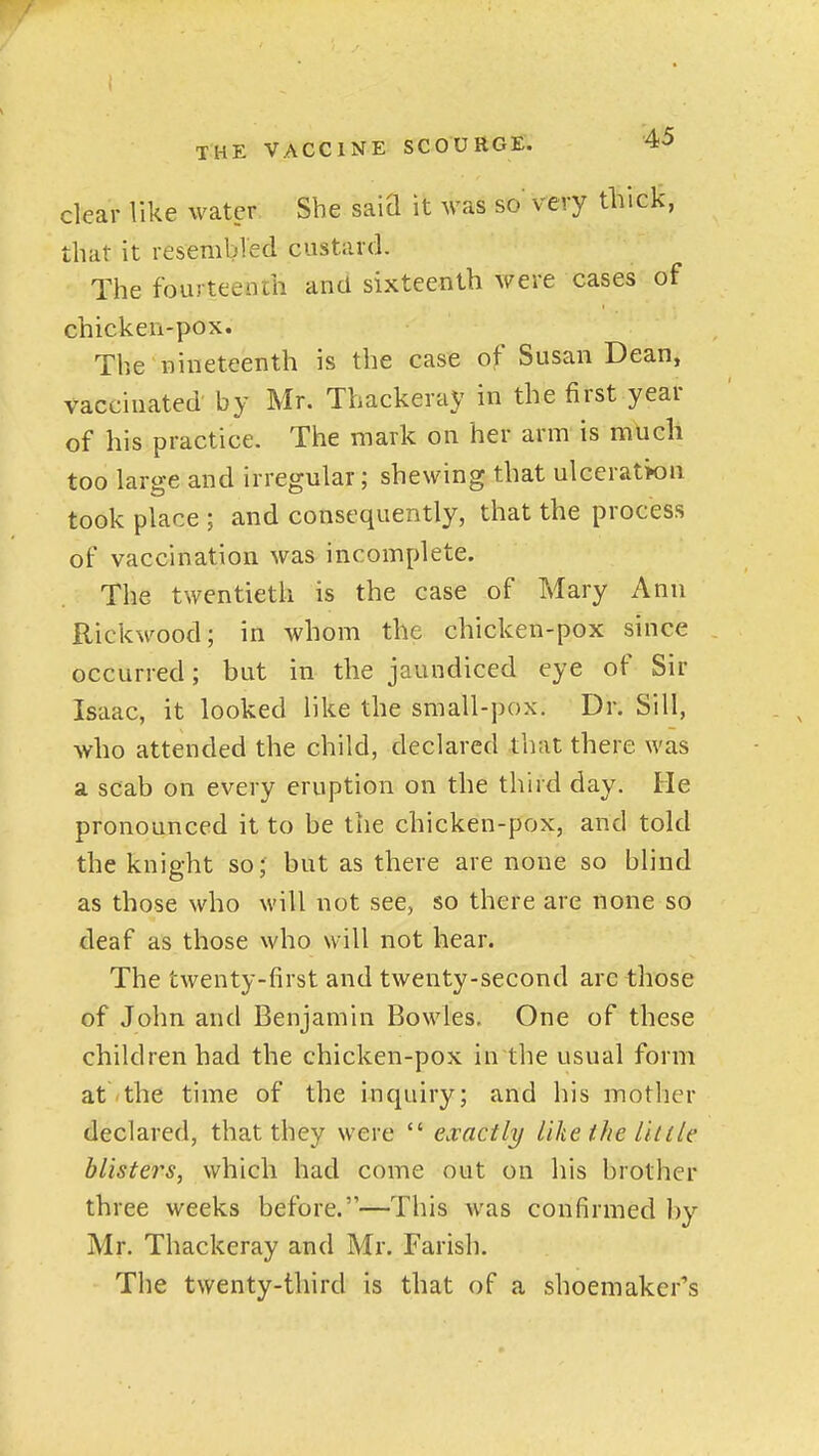 clear like water She saiQ it was so' very thick, that it resembled custard. The fourteench and sixteenth were cases of chicken-pox. The nineteenth is the case of Susan Dean, vaccinated by Mr. Thackeray in the first year of his practice. The mark on her arm is much too large and irregular; shewing that ulceratk)n took place ; and consequently, that the process of vaccination was incomplete. The twentieth is the case of Mary Ann Rickwood; in whom the chicken-pox since occurred; but in the jaundiced eye of Sir Isaac, it looked like the small-pox. Dr. Sill, who attended the child, declared that there was a scab on every eruption on the third day. He pronounced it to be the chicken-pox, arid told the knight so; but as there are none so blind as those who will not see, so there are none so deaf as those who will not hear. The twenty-first and twenty-second are those of John and Benjamin Bowles. One of these children had the chicken-pox inthe usual form at the time of the inquiry; and his mother declared, that they were  exactly like the little blisters, which had come out on his brother three weeks before.—This was confirmed by Mr. Thackeray and Mr. Farish. The twenty-third is that of a shoemaker's