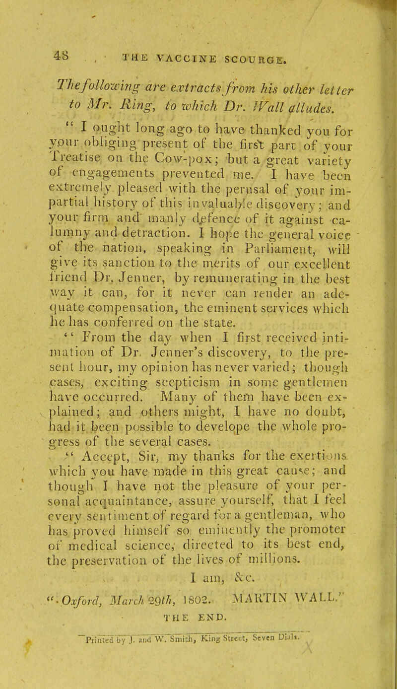 The following are extracts from his other letter to Mi\ lling, to zvhich Dr. J Fall alludes.  I ought long ago to have thanked you for your ohlighig present oF the first part of your Treatise on the Cow-])ox; but a great variety of-engagements prevented me. I have been extremely pleased with the perusal of your im- partial history of this invaluable diiscovery; and your firm and' manly d.efencc of it against ca- lumny and detraction. I hope the general voice of the nation, speaking in Parliament, will give its sanction to tlie merits of our excellent i'riend Dr, Jenner, by remuuerating in the best way it can, for it never can render an ade- quate compensation, the eminent services which he has conferred on the state. *' From the day when I first received inti- mation of Dr. Jenner's discovery, to the pre- sent hour, my opinion has never varied; though cases, exciting scepticism in some gentlemen have occurred. Many of theiti have been ex- plained ; and others might, I have no doubt, had it been possible to develqpe the whole pro- gress of the several cases.  Accept, Sir, my thanks for the exertions which you have made in this great cause; and though I have not the pleasure of your per- sonal acquaintance, assure yourself, that I feel every sentiment of regard for a gentleman, who has proved himself so eminently the promoter of medical science,' directed to its best end, the preservation of the lives of millions. 1 am, c^c. 'Oxford, March 29th, 1S02. MARTIN WALL. THE END. PriiitedTy J. and WrSmich, King Stte.:t, Seven Di.ili.