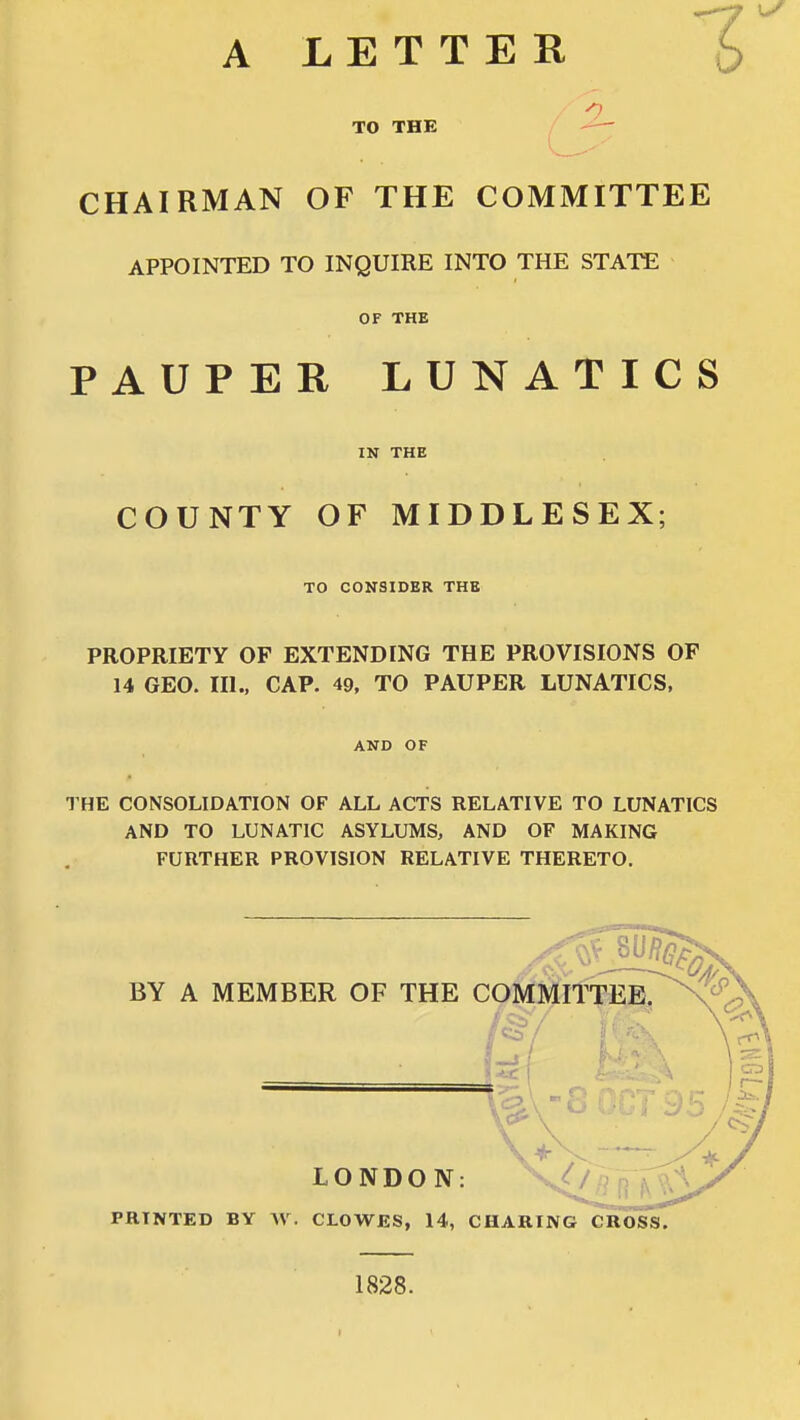 A LETTER 6 TO THE CHAIRMAN OF THE COMMITTEE APPOINTED TO INQUIRE INTO THE STATE OF THE PAUPER LUNATICS IN THE COUNTY OF MIDDLESEX; TO CONSIDER THE PROPRIETY OF EXTENDING THE PROVISIONS OF 14 GEO. ni., CAP. 49, TO PAUPER LUNATICS, AND OF THE CONSOLIDATION OF ALL ACTS RELATIVE TO LUNATICS AND TO LUNATIC ASYLUMS, AND OF MAKING FURTHER PROVISION RELATIVE THERETO. PRINTED BY \\. CLOWES, 14, CHARING CROSS. 1828. I