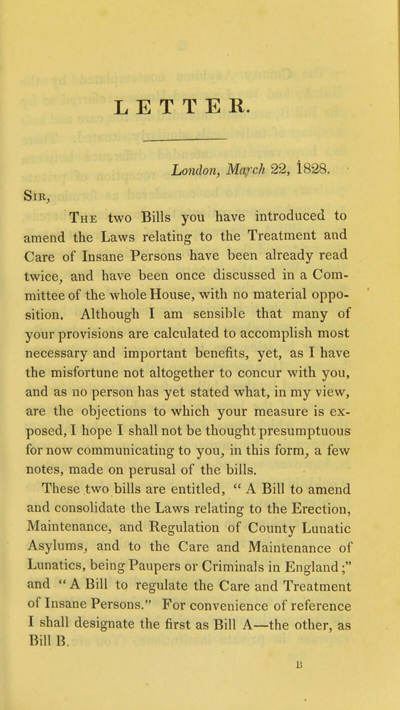 LETTER. Lo7idon, Ma,rch 22, 1828. • SlR^ The two Bills you have introduced to amend the Laws relating to the Treatment and Care of Insane Persons have been already read twice^ and have been once discussed in a Com- mittee of the whole House, with no material oppo- sition. Although I am sensible that many of your provisions are calculated to accomplish most necessary and important benefits, yet, as I have the misfortune not altogether to concur with you, and as no person has yet stated what, in my view, are the objections to which your measure is ex- posed, I hope I shall not be thought presumptuous for now communicating to you, in this form, a few notes, made on perusal of the bills. These two bills are entitled, A Bill to amend and consolidate the Laws relating to the Erection, Maintenance, and Regulation of County Lunatic Asylums, and to the Care and Maintenance of Lunatics, being Paupers or Criminals in England; and A Bill to regulate the Care and Treatment of Insane Persons. For convenience of reference I shall designate the first as Bill A—the other, as Bill B.