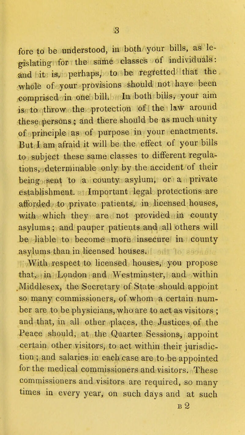 fore to be understood, in both your bills, as le- gislating for the same classes of individuals: aindi.it: is, perhaps, to be regretted that the. wh^)le of your provisions should not have been .comprised lin one! , bilk; ntlaa .both bills, your aim isi. to throw the protection of the law around these persons ; and there should be as much unity of-.principle as of purpose in your enactments. But I am afraid it will be the effect of your bills to 1 subject these same classes to different regula- tions, determinable only by the accident of their being sent to a county asylum, or a private establishment. Important legal protections are afforded to private patients, in licensed houses, with which they are not provided in county asylums; and pauper patients and all others will be- liable to become more insecure in county asylums than in licensed houses. With respect to licensed houses, you propose that,..an,, iLondon and Westminster, and within .Middlesex, the Secretary of State should appoint so many commissioners, of whom a certain num- ber are to be physicians, who are to act as visitors ; and that, in all other places, the Justices of the Peace should, at the Quarter Sessions, appoint certain other visitors, to act within their jurisdic- tion ; and salaries in each case are to be appointed for the medical commissioners and visitors. These commissioners and visitors are required, so many times in every year, on such days and at such b2