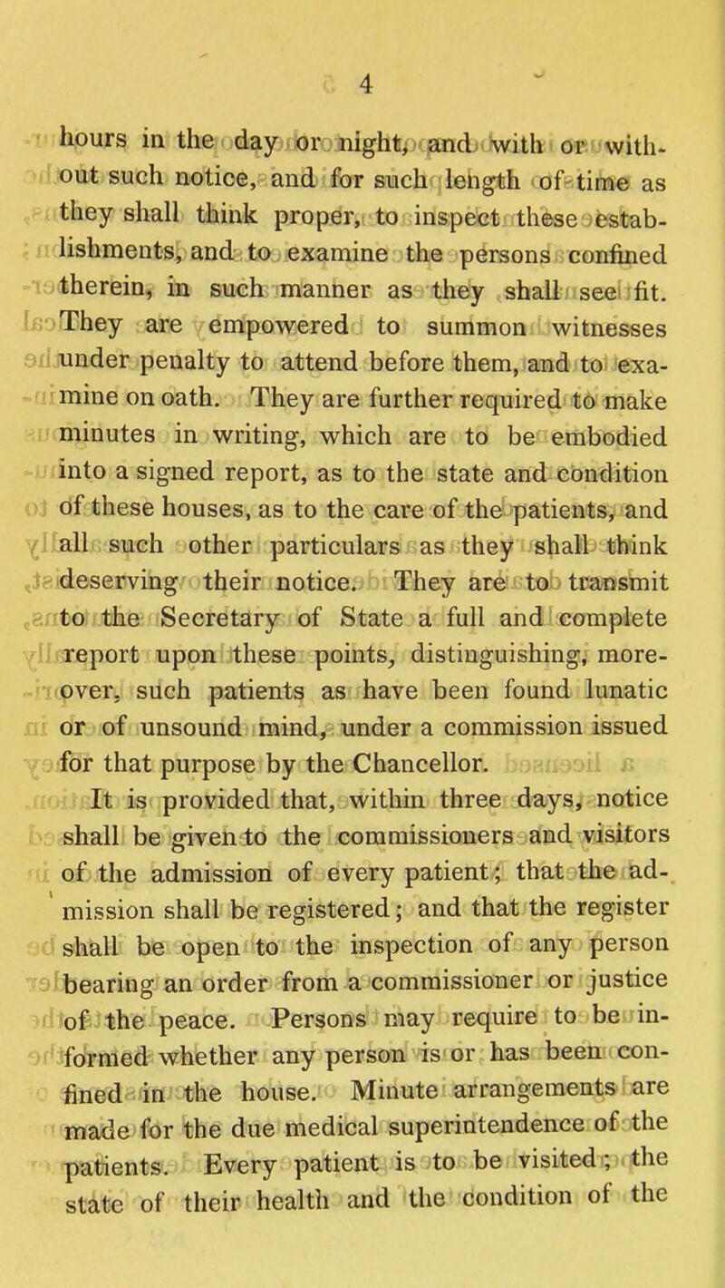 hours in the day or night/xfaoidj^iwith'or with- out such notice, and for such length of time as they shall think proper,; to inspect these estab- lishments, and to examine the persons confined therein, in such manner as they shall seei fit. bi'jThej are empowered to summon witnesses ailjunder penalty to attend before them, and to exa- -aimine on oath. They are further required to make minutes in writing, which are to be embodied into a signed report, as to the state and condition oJ df these houses, as to the care of the patients, and YIIbH such other particulars as they shall think tiaideserving their notice.'iO[\They are to transmit raritoffftihe Secretary of State a full and complete report upon these points, distinguishing, more- -ricpvexLi'Siich patients as have been found lunatic ni dr of unsound mind, under a commission issued Y . .for that purpose by the Chancellor, ^fi'^*:^!? .r rmft rii is provided that, within three days, notice shall be given to the commissioners and visitors of the admission of every patient; that the ad- ' mission shall be registered; and that the register shall be open to the inspection of any person bearing an order from a commissioner or justice of the peace. Persons may require to be in- formed whether any person is or has been con- fined in the house. Minute arrangements are ■tjnade for the due medical superintendence of the patients. Every patient is ^tc be ^ . visited; the state of their health and the condition of the