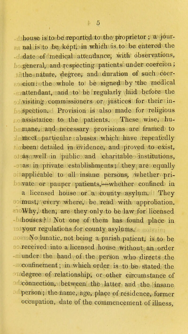 ■ housfeisJlxvvbd'reported to the proprietor; a^-jdur- ^1 nal is to ib^fkept, in which is to be entered the ~. I date of medical attendance, with observations, b general, and respecting patients under coercion; jnth©cnature, degree, and duration of such coer- ;.' cion: the whole to be signed by nhe medical ■ attendant, andato-be regularly laid before the o. tMisiting, commissioners or justices for their in- i; spection. Provision is also made for religious , ( assistance.^ ;tQL, the patients. These wise, hu- biumane, and necessary provisions are framed to ill meet particular abuses which have repeatedly ,il been detailed in evidence, and proved to exist, ojua^ajwelLiin public and charitable institutions, -STasiin private establishments; they are equally j applicable to all insane persons, whether pri- bdiRaie or pauper patients,—whether confined in a licensed house or a county asylum. They o' musti every where, be read with approbation. Why, then, are they only to be law for licensed -i^housesi^- Not one of them has found place in r your regulations for county asylums. aoauNo lunatic, not being a parish patient, is ,to^ be 0 received into a licensed house without an order ~/i under the hand of the person who directs the M confinement; in which order is to be stated the Jdegree of relationship, or other circumstance of •'iconnection, between the latter and the insane person; the name, age, jjlace of residence, former occupation, date of the commencement of illness.