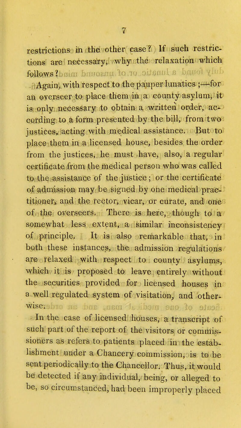 restrictions in the other case? If such restric- tions are necessary, why the relaxation which follows?f.)flira bfujoaxm.io/io -OU^aiJlii m-m-U^ji ■ -liAgain^ with respect to the pauper lunatics ;-i-for an overseer to place them in a county asylunij it is only necessary to obtain a written order, aci cording to a form presented by the bill, from two; justices, acting with medical assistance. But to^ plac^ them in a licensed house, besides the order from the justices, he must have, also, a regular certificate from the medical person who was called t0:the assistance of the justice; or the certificate of admission may be signed by one medical prac- titioner, and the rector, vicar, or curate, and one > of, the overseers. There-is: lieiBe,'though to a somewhat less extent,,; a?iisimilar inconsistency of principle. It is also remarkable that, in both these instances, the admission regulations ay^orelaxed with respect, to , county asylums, which it is proposed to leave entirely without the (Securities provided for licensed houses in a well regulated system of visitation,, and other- wise;:;,; ;;U£ ^&U1 iiO sap, io OiiiO: fe in the case of licensed houses, a transcript of such part of the report of the visitors or commis- sioners as refers to patients placed in the estab- lishment under a Chancery commission, is to be sent periodically to the Chancellor. Thus, it would be detected if any individual, being, or alleged to be, so circumstanced, had been improperly placed