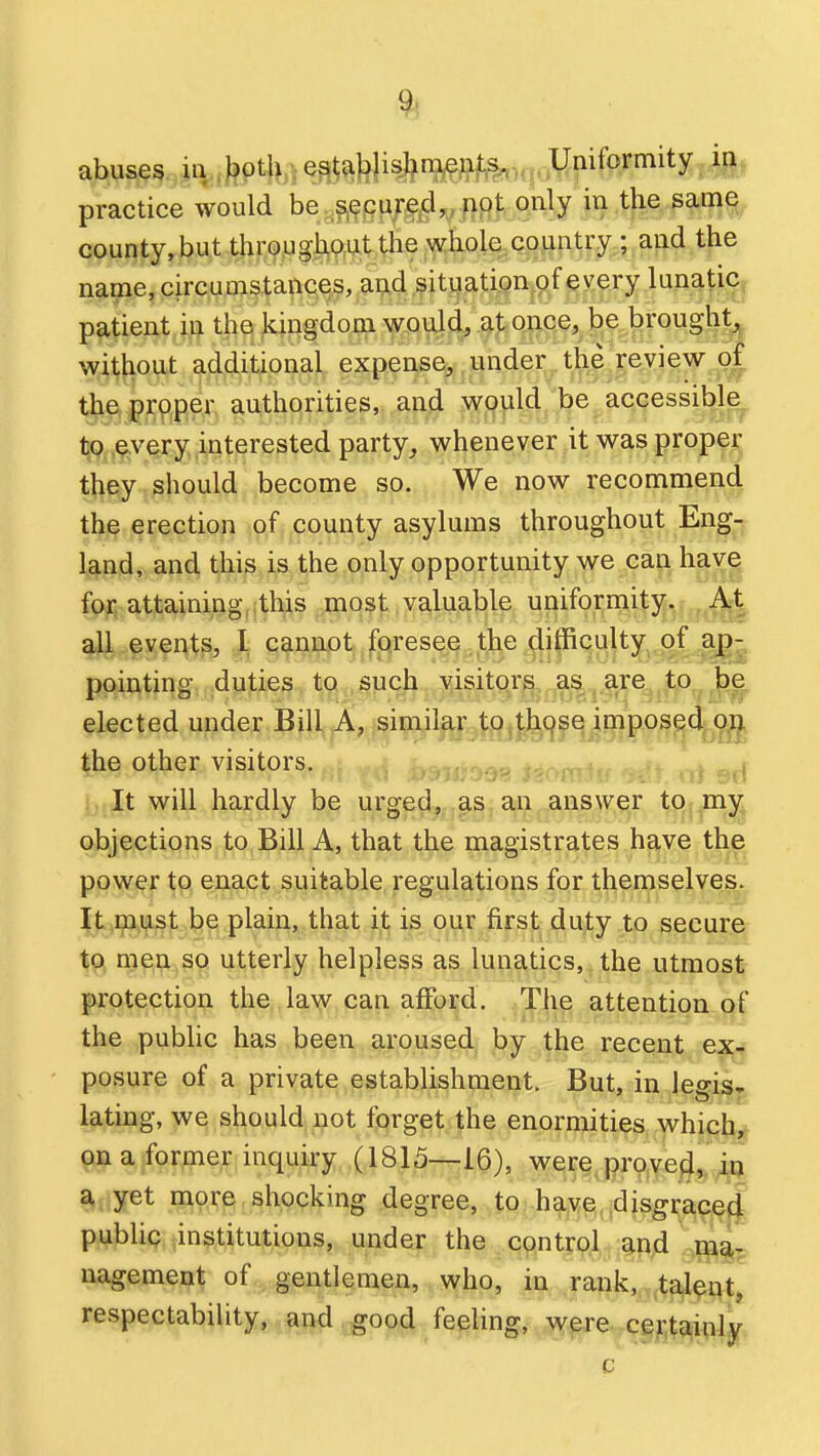 abuses ill, ^pt|^,i e35^Wi*i^??fe.M|. Uniformity in practice would bey^^6i^^„j}9|:, only m .the sam^ county,but throiJgJiJp^Wlie wtiole country ; and the name, circumstances, and situation of every lunatic, patient in the kingdom would, at once, be brought without additional expense, under .th| Review of the proper authorities, ..anji .\Yj[^|ilci. be_ accessible, to every interested party, whenever it was prope^ t^iBiy should become so. We now recommend the erectiofi .p.f, county asylums throughout Eng- land, and this is the only opportunity we can have for attaining, this most valuable uniformity. At all events, 1 canijiot foresee the difficulty of ap- pointing duties tQ , such visitor^, as., are to |De elected under Bjll^jA, similar to.thqse imposed on the other visitors. : It will hardly be urged,,.cis, an answer to. mj^ objections to Bill A, that the magistrates have the power to enact suitable regulations for themselves. It must be plain, that it is our first duty to secure to men so utterly helpless as lunatics, the utmost protection the law can afford. ,^h^ attention of the public has been aroused; by the recent ex- posure of a private establishment. But, in legis- lating, we should not forget the enormities which, on a former inquiry (1815—16), were proye|J,, a yet more shocking degree, to have disgrace^ publip institutions, under the control and nagement of gentlemen, who, in rank, taleqt, respectability, and good feeling, were certainly c