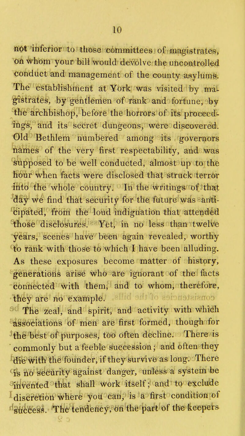 ■i*Ot 'iiifefior to ■ tliose committees'of rfnagistrates, on whom your bill would devolve the uncontrolled conduct and management of the county asylums. The establishment at York was visited by mai 'gistrates, by gentlemen of rank and fortune, by the archbishop, before the horrors of its proceed^- and its secret dungeons, were discovered. Old Bethlem numbered among its governors names of the very first respectability, and was supposed to be well conducted, almost up to the hour when facts were disclosed that struck terror into the whole country: Itf'the writings of that 'day we find that security for the future was anti- *^fcipated, from the loud indignation that attended ^hose disclosures. Yet, in no less than twelve 'years, scenes have been again revealed, worthy to rank with those to which I have been alluding. As these exposures become matter of history, gerieratioris arise who are ignorant of the facts Connected with them, and to whom> therefore, ' they are no example. n3h\i^ao3 The zeal, and spirit, and activity with Whidh associations of men are first formed, though ifor 'the best of purposes, too often decline. There is ' commonly but a feeble succession; and often they with the founder, if they survive as long. There ^ lib Security against danger, unless a system be ^liivented that shall work itself; and to exclude ^discretion where you can, is 'a first condition of ^Stficess. The tendency, on the part of the keepers